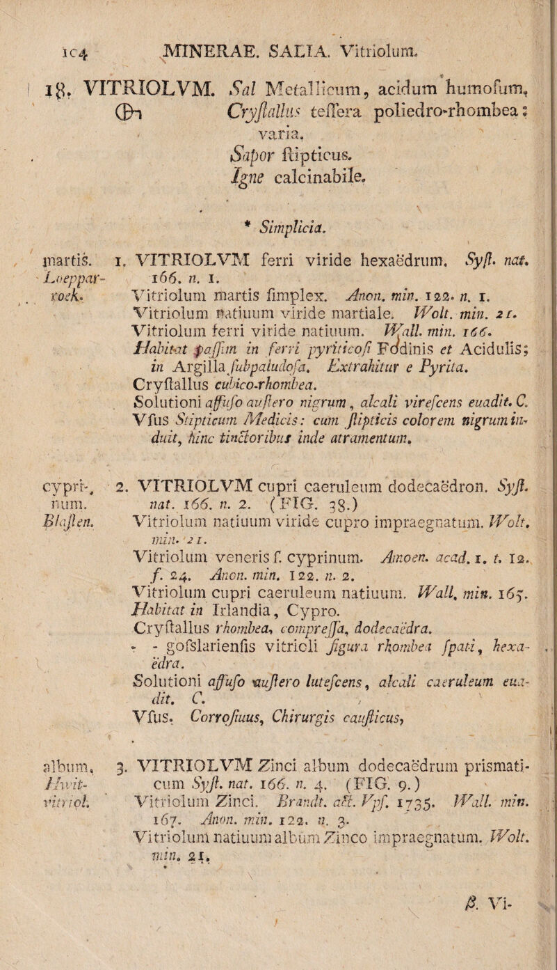 i 1$. VITRIOLVM. Sal Metallicum, acidum humofum, ©u Cryjlallus teffera poliedronrhombea: varia, Sapor ftlpticus. Igne calcinabile. * * Simplicia. martis. i. VITRIOLVM ferri viride hexaedrum. Syf. nat, Lneppar- 166. n. i. roek» Vitriolum martis fimplex. Ancn. min. 122. n. 1. Vitriolum natiuum viride martiale. Wolt. min. 2r. Vitriolum ferri viride natiuuiri. Wall min. 166. f-J'abitet pajjim in ferri pyritico/i Fodinis et Acidulis; in Argillafubpaludofa, Extrahitur e Pyrita. Cryftallus cubico-rhombea. Solutioni affufo aufero nigrum, aleati virefeens euadit. C. Vfus Stipticum Medicis: cum jlipticis colorem nigrum in* duit, /mzc tinctoribus inde atramentum. cypri-, num, E hylen. 2. VITRIOLVM cupri caeruleum dodecaedron. Syf. nat. 166. n. 2. (FIG. gg.) Vitriolum natiuum viride cupro impraegnatum. Wolt, min. 21. Vitriolum veneris f. cyprinum. Arnoen. acad. 1. r. 12. f. 24. Ancn. min. 122. «. 2. Vitriolum cupri caeruleum natiuum. Wall, mfs. 167. Habitat in Irlandia, Cypro. Cryftallus rhombe a, comprejja, dode caedra. - - gofslarienfis vitricli figura rhombea fpati, Arxa- . edra. Solutioni jjjfo/o 'aufero lutefeens, alcali caeruleum eua¬ dit. C. , Vfus. Corvofuus, Chirurgis caufiicusy album, 3. VITRIOLVM Zinci album dodecaedrum prismati,- Jlivit- cum Syf. nat. 166. n. 4. (FIG. 9.) vitri oh Vitriolum Zinci. Brandt. aci. Vpf. 1735. Wall. min. 167. Anon. min. 122. n. 3. Vitriolum natiuum album Zinco impraegnatum. Wolt. min. 21. A Vi-