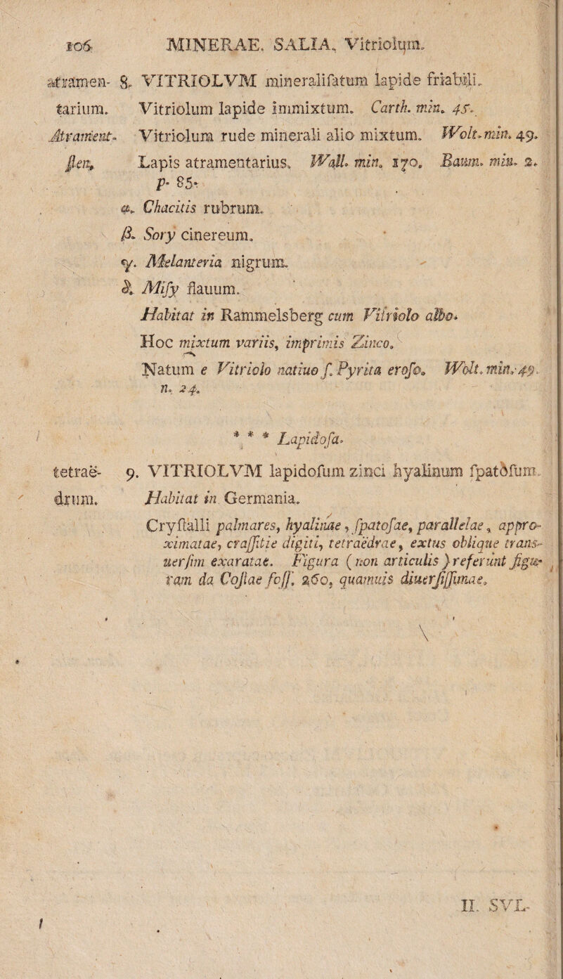 attamen- 8, VITRIOLVM mmeralifattxm lapide friabilL tarium» Vitriolum lapide immixtum» Carth. tnin* 4f>. Mr ament- Vitriolum rude minerali alio mixtum» Wolumm. 49* fleit, Lapis atramentarius» Wall» mina 170. Eaum> mi®» 2. p- 85* a» Chacitis rubrum» & Soty cinereum» «y. MeLantevia nigrum, &. Mify flauum. Habitat in Rammelsberg cum Viiriolo albo* Hoc mixtum variis, imprimis Zinco, Natum e Vitriolo natiuo f Pyrita erofo» Walt, n. 24. ' * * 4 Lapidofa. tetrae- 9. VITRIOLVM lapidofum zinci hyalinum fpatbfum drum» Habitat in Germania» Cryftalli palmares, hyali tute, fpatofae, parallelae, ap pro¬ ximat ae^ cvajjitie digiti, tetraedrae9 extus oblique trans- uerfim exaratae. Figura ( non aniculis } referunt figu¬ ram da Cqjtae fcjf, a(5o, quamuis dmerji[]imae. \ I II. SVL-