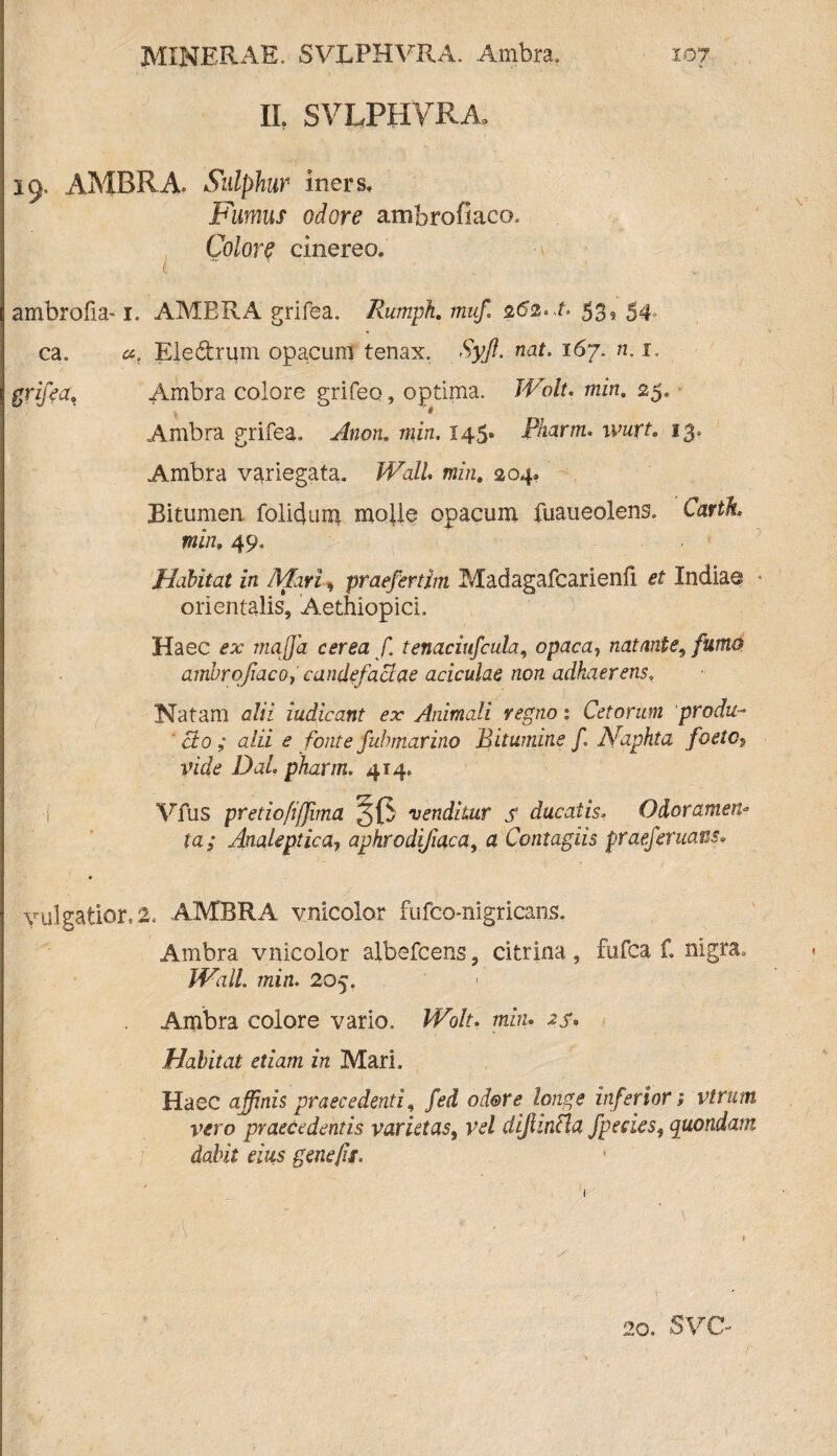 XI SVLPHVRA 19, AMBRA. Sulphur iners. Fumus odore ambrofiaco. Colore cinereo, ambrofia-1. AMBRA grifea. Rumph. muf. 262*1. 53, 54, ca. Ele&rum opacum tenax. Syft. nat. 167. n. 1. grifea. Ambra colore grifeo, optima. JVolt. min. 25. Ambra grifea. Anotu min. 145» Pharm. wurt. 13, Ambra variegata» Wall min. 204. Bitumen, folicjuni molle opacum fuaueolens. Cartk min; 49» Habitat in Mari, praefirtim Madagafcarienfi, Indiae orientalis, Aethiopici. Haec £3: maffia cerea f tenaciufcula, opaca} natante, furno ambrofiaco, candefactae aciculae non adhaerens, Natam c/zz iudicant ex Animali regno % Cetorum produ¬ cto ; alii e fonte fubtnarino Bitumine f. JSfaphta foeto*, vide Dal, pharm. 414» Vfus pretioftjjima venditur s ducatis, Odoramen* la; Analeptica, aphrodifiaca, a Contagiis praeferuatis• vulgatior,2. AMBRA vnicolor fufco-nigricans. Ambra vnicolor albefcens, citrina, fufca f. nigra. mirt. 205. Ambra colore vario. JfVr. min» Habitat etiam in MarL Haec affinis praecedenti, /bi odore longe inferior i virum vero praecedentis varietast vel dijhncla fpeciesf quondam dabit eius gene fis. 20. svo