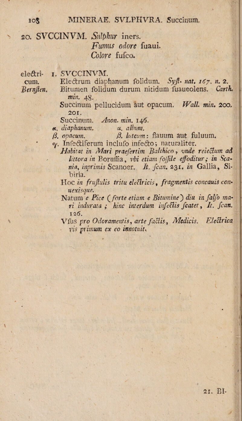 10$ MINERAE. SVLPHVRA. Succinum. - 20. SVCCINVM. Sulphur iners. Fumus odore fuaui. Colore fufco. 0- y eledri- i. SVCCINVM. cum. Eledrum diaphanum folidum. Syft* nat, 167, n. 2. 'Bernjtm* Bitumen folidum durum nitidum fuaueolens. CartL min. 4^,' Succinum pellucidum aut opacum. Wall, min, 200. 201. Succinum. Anon. min. 146. at. diaphanum. at. album. (3. opacum. /i. luteum: flauum aut fuluum, <y. Infediferum inclufo mfedo; naturaliter. Habitat in Mari praefertim Balthico, 'unde reieBum ad littera in Boruffia, vbi etiam fojfile effoditur; in Sca¬ nia, inprimis Scanoer. It. fcan, 231. in Gallia, Si¬ bi ria. Hoc in {rufulis tritu de Uricis, fragmentis concauis coti• uexisque. Natum e Pice (forte etiam e Bitumine') diu in falfo ma¬ ri indurata ; hinc interdum infeclis fcatet, It. fcan. I '2(5. Vfus pro Odoramentis, arte faciis, Medicis. Electrica. ■ yis primum ex eo innotuit. V