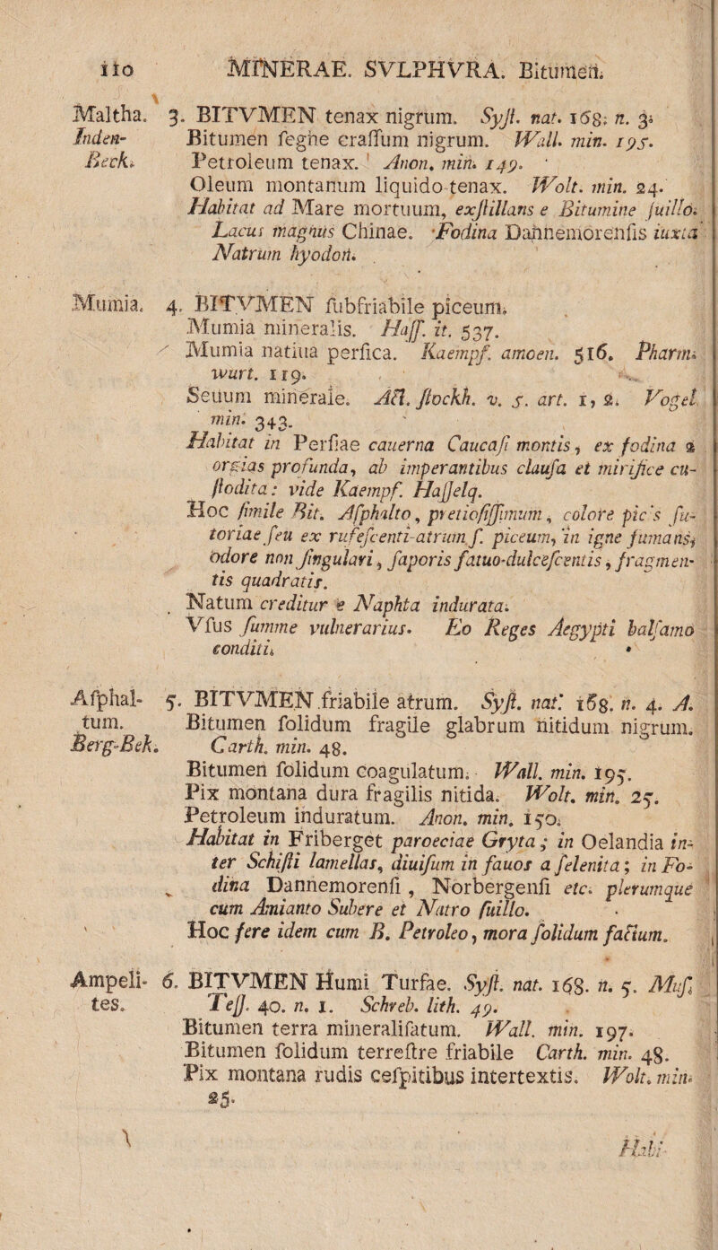 ' \ Maltha. 3. BITVMEN tenax nigrum. Syjl. nat. i5g; n. 34 Tnden- Bitumen feghe eraffum nigrum. Wall. min. 195. Beckt. Petroleum tenax. Anon. min. 149. • Oleum montanum liquido tenax. JVolt. min. 24. Habitat ad Mare mortuum, exjlillans e Bitumine (uillo. Lacus magnus Chinae. Fodina Bahhemorenfis iuxta Natrum hyodoii. Mu mi a. 4. BITVMEN fubfriabile piceum, Mumia mineralis. Hajf. it. 537. Mumia natiua perfica. Kaempf\ amoen. ^16. Pharttu wurt. 119. Seuum minerale. AH, ftockh. v. s. art. i,g, Vogef min• 343. Habitat in Perfae cauerna Caucaji montis, ex fodina % orgias profunda, ab imperantibus claufa ei mirifice cu¬ ji odita: vide Kaempf. Hajjelq. Hoc fimile Bit. Afphalto, pretiofijfimum, colote picis fu- toriae f eu ex rufefcenti-atrum f. piceumfin igne fumansj odore non Jingulari, faporis faiuo-dulcefceniis, fragmen¬ tis quadratis. Natum creditur e Naphta indurata. Vfus fumme vulnerarius. Eo Reges Aegypti balfamo conditu A * Afphal- 5. BITVMEN friabile atrum. Syjl. nat'. i5$. n. 4. A. tum. Bitumen folidum fragile glabrum nitidum nigrum. Berg-fBeh Cartk min. 48. Bitumen folidum coagulatum. Wall. min. I95. Pix montana dura fragilis nitida. Wolt. min. 25. Petroleum induratum. Anon. min. i^a Habitat in Friberget paroeciae Gryta ; in Oelandia in¬ ter Schijli lamellas, diuifum in fauos a felenita; in Fo¬ dina Dannemorenfi, Norbergenfi etc. plerumque cum Amianto Subere et Natro fuillo. Hoc fere idem cum B. Petroleo, mora folidum faciuma Ampeli- 6. BITVMEN Humi Turfae. Syjl. nat. 163. n. g. Muf tes. 1 ejj. 40. n. 1. Schreb. lith. 49. Bitumen terra mineralifatum. Wall. min. 197. Bitumen folidum terreflre friabile Carth. min. 43. Pix montana rudis cefpitibus intertextis. Wolt. min.