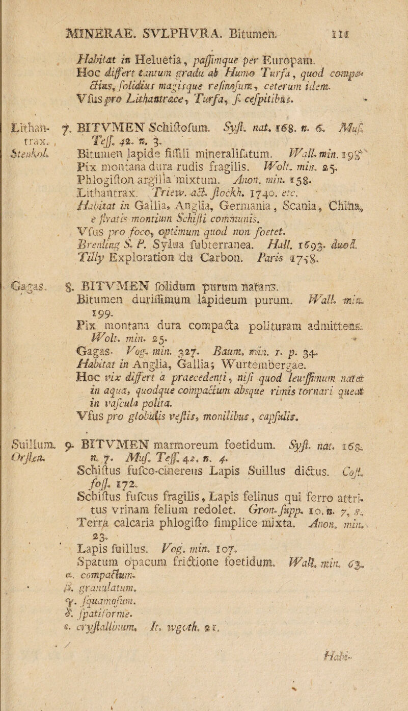 Habitat iis Heluetia, pafjimqut per Europam. Hoc differt tantum gradu ab Htttm Turfa, quod compsi ctimv folidius magisque refimjurn ceterum idem. Vitis pro Lithantrace T Turfa, f cefpitibur. Lithan- 7. BITVMEN Sddftofum. Syff nat, i<fg. n. & Mufi trax. , TeJJ, 42- c. 3- SteukoL Bitumen lapide fiiTili mineralifatum. Wall min. ic/f Pix montana dura rudis fragilis. Wolt. min. 35. PhlogifloJi argilla 'mixtum. Anon. min. t.58- Lithantrax. Triew.acb* Jlockh. 1740. etc. Habitat in Gallia, Anglia, Germania, Scania», CMiia, e liratis montium Schijti communis. Vfus pro foco, optimum quod non foetet. Bretiling S. P. Syiiaa fubterranea. Hali. imi, Tilly Exploratiori du Carban. Paris tp^g, Gagas, S. BITVMEN folidum pttrum liat-arrs. Bitumen duriHimum lapideum purum. Wall mira 199. Pix montana dura compadfca polituram admittens, Wolt, min. 25. Gagas- Vog. min. 327- Baum. min. 1. p. 34. Habitat in Anglia, Gallia; Wurtembergae. Hoc vix differt a praecedenti, ni/i quod leu/fmum natat in aqua, quodque compactum absque rimis tornari queat in vafcula polita. Vfus pro globulis pejlis9 monilibus, capfulis. Suillum, 9« BITVMEN marmoreum foetidum, Syft. nat. 16$. Orjleiu tu 7, AA/, Tejf 42. n. 4. Scliiftus fufco-ciaereus Lapis Suillus didtus. Coli foff 172, . Schiftus fufcus fragilis, Lapis felinus qui ferro attri* tus vrinam felium redolet. Gron.fupp. 10.'te. 7, Terra calcaria phlogifto fimplice mixta, Anon. min.. Lapis fui Ilus. Fbg. min. 107, Spatum opacum fridioiie fpetidumu Wall min. <*, compailunn /i. granulatum. «y. fquamofum. fpaiiforme. *• cryrjlallinum, ih ivgoth. /