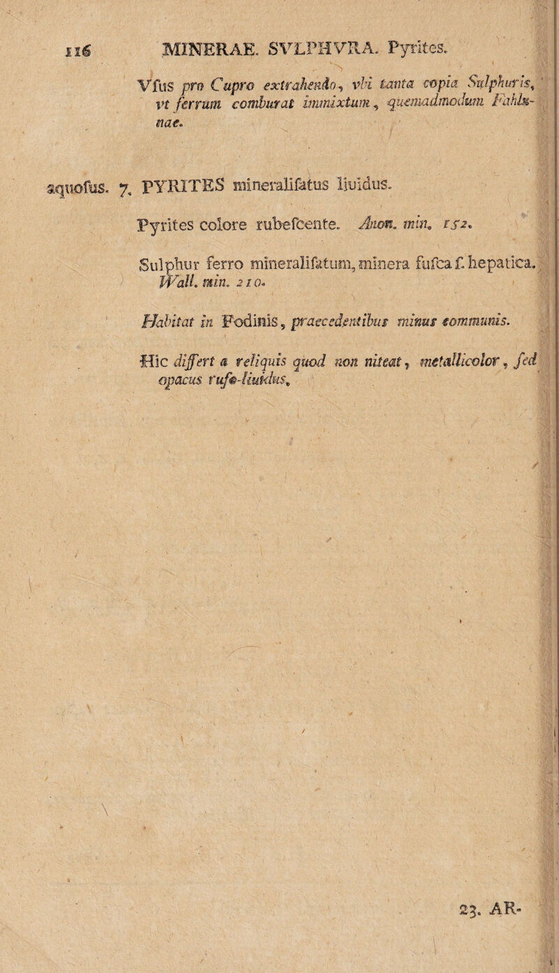 xx6 MINERAE, SVLPHVRA.- Pyrites VfuS pro Cupro extrahendo, vbi tanta copia Sulphuris, vt ferrum comburat immixtum, quemadmodum Fahbt- meo aquoftiS. 7, PYRITES mineralifatus liuidiis. Pyrites colore rubefcente. Atum. muu 152, Sulphur ferro mineralifatum, snlnera fufcaf-hepatica. Wall* min. 210« Habitat in Fodinis 5 praecedentibus minus communis. Hic differt a reliquis quod non niteat 7 metdUkolcr, fed opacus rufadiukkis* 23. AR-
