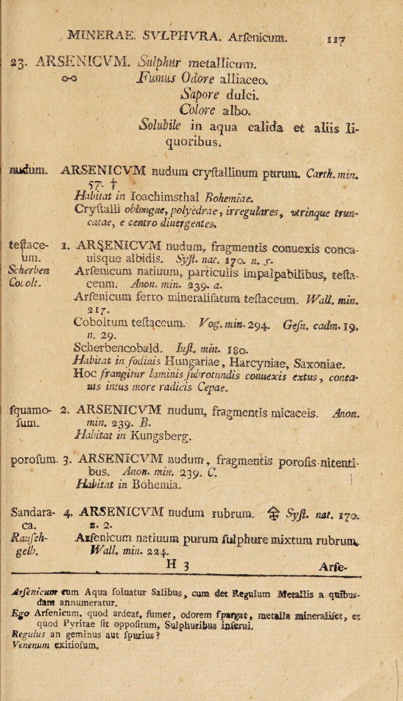 MINERAE. SVLPHVRA. Arfemoim, n^? ARSENICVM. SnlpMr metallicum. cKi Fumus Odore alliacecx Sapore dulci. Colore alba. sSolubile in aqua calida et aliis li¬ quoribus, nudum, ARSENICVM nudum eryfbffimim purum. Cartkmm* 57* f Habitat in loachimsthal Rohernkie, Oy(lalli ob!mgmfpolybdraerivreguhrisf vtrinque trtm* satae y e cmtm dmergent es-* !• AR&ENICVM nudum, fragmentis coimexis conca- u is que albidis. Syjl nat. i^o. ». j*. Arrenicum naritmm, particulis impalpabilibus tefta- ceum. Anmu miru 239« a. Arfenicum ferro mineralifatum tefiaceum. Wall* mm» air» Coboltum teflaceum-. Hog* mi&> 294- Gtftt* cadu.1*19» /2. 29. ScherbencohalcL luJL jg©» in fodinis Hungadae, Harcyniae, Saxomae. Hoc frangitur laminis fvbrotundk commis extw, coaw mis fcus i?zor£ radicis Cepae. 2. ARSENICVM nudum, fragmentis micaeels. <4um» mz«9 239, 2?. Habitat in Kungsberg, porofum, 3. ARSENICVM nudum, fragmentis porofis-nitenti» buSv Anoii. mbn 239» Cl Habitat in Bohemia. ' . Sandara- 4, ARSENICVM nudum rubrum. £ nat* 2^0. ca. b» 2. Raufth- Aifetiicum natiuum purum fidpbure mixtum rubrumw gelk Wallo min. 224. H 3 Arfe- Arfenicum cum Aqua foluatur Salibus, cum det Regulum Metallis a quibus¬ dam annumeratur. Rgo Arfenicum, quod ardeat» fumet, odorem fpargat, metalla issineraJMet p ©t quod Pvritae ftt oppofitum, S^taibus lafemi Regulus an geminus aut fpurius? Venenum exitiofum. :l fe@ace* imn | Scherbm ] Coi olt. fguamo- fum.