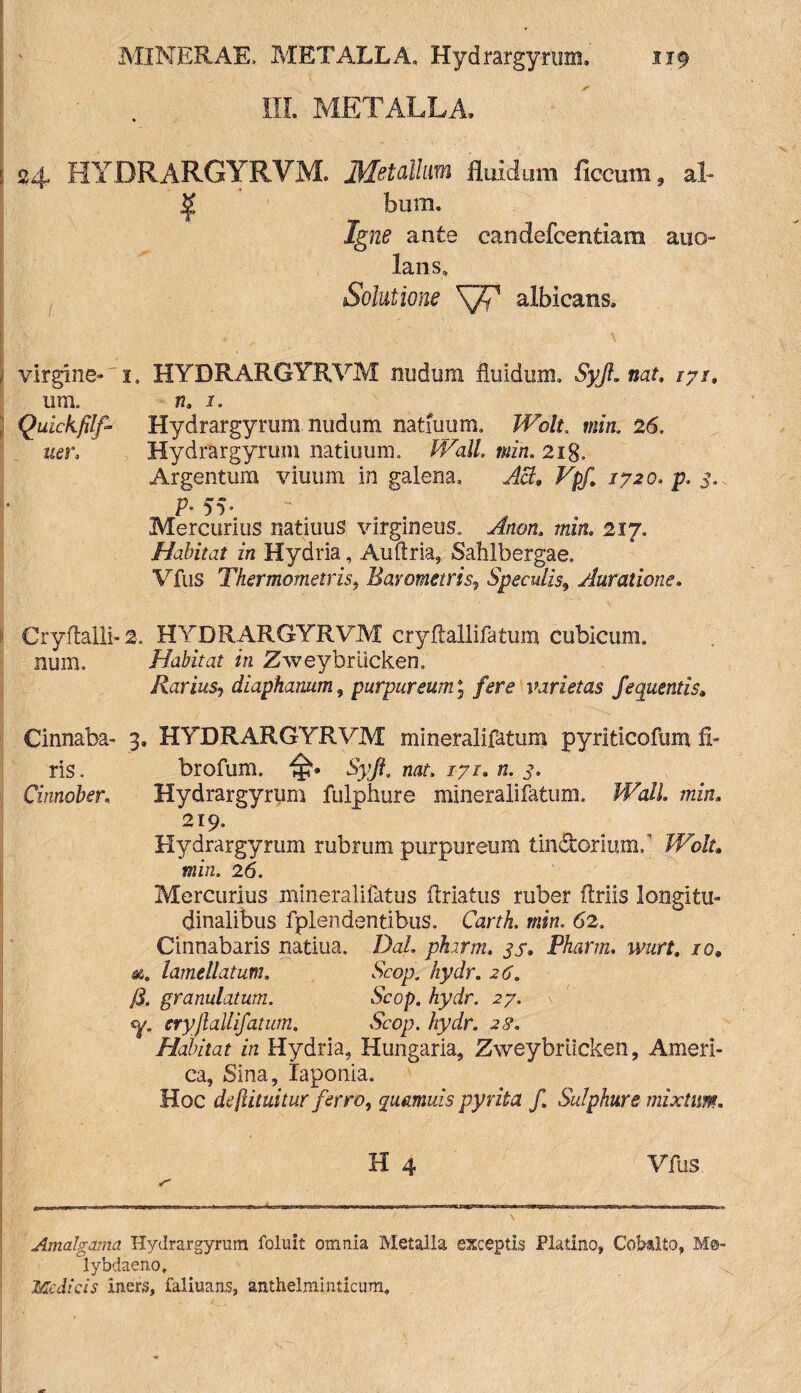 MINER AE, METALLA, Hydrargyrum, 1x9 III. METALLA. ( 24 HYDRARGYRVM. Metallum fluidum ficcum , al~ ^ bum. Igne ante eandefcentiam anc¬ lans. Solutione S/f albicans. i virgine-'!, HYDRARGYRVM nudum fluidum, Syjt.nat. /7/, um. n, 1. 3 Quickfilf- Hydrargyrum. nudum natfuum. Wolt. min. 26, uer> Hydrargyrum natiuum. fVall. min. 2ig, Argentum viuum in galena, AB* Vpf 1720. p. 3.. • P• 5v Mercurius natiuus virgineus. Anon. min, 2iy. Habitat in Hydria, Auftria, Sahlbergae. Vfus Thermometris, Bavometris» Speculis\ Auratioris. Cryftalli-2. HYDRARGYRVM cryftallifatum cubicum, num. Habitat in Zweybriicken. Rarius-, diaphanum, purpureum; /<?**£• varietas fequentis; Cinnabs- 3, HYDRARGYRVM mineralifatum pyriticofum fi- ris. brofum. IjN Syft. nat, 17r. «. j, Cinnober, Hydrargyrum fulphure mineralifatum, TTYz/L thzw. 219. Hydrargyrum rubrum purpureum tinctonum,' JTo/r, min. 26. Mercurius mineralifatus ftriatus ruber flriis longitu¬ dinalibus fplendentibus. CartA. min, 62, Cinnabaris natiua, Dal. phirm. 37. Phartn. ww. /0» *. lamellatum. Scop. /zydr. 2^, granulatum. Scop. hydr. 27. \ <y. cryjlallifatum. Scop. hydr. 27, Habitat in Hydria, Hungaria, Zweybriicken, Ameri¬ ca, Sina, Iaponia. Hoc dc futuitur ferro, qucmuis pyrita f Sulphure mixtum. H 4 Vfus Amalgama Hydrargyrum foluit omnia Metalla exceptis Platino, Cobalto, M®- lybdaeno* Medicis iners, faliuans, anthelminticum.