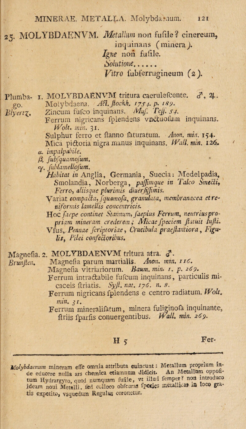 ' ' ' ! 25. MOLYBDAENVM. Metallum non fimle ? cinereum,, inquinans (mineraj. Igne non futile. Solutione,..... Vitro fubfernigineum (2). A Plumba- 1. MOLYBDAENVM tritura caerulefcente. </’ go. Molybdaena. Afl.fiockh. iys /. p- ifp. \ BlyertZincum fufco inquinans. Muf. Te[). s-f. Ferrum nigricans fplendens vnduofum inquinans. Wolt. min. 31. Sulphur ferro et flanno faturatum. Anon, min, 154. Mica pidoria nigra manus inquinans. Wall min. 126. impalpabile, fi. fubfquamofum. cy, fubiamellofutrt, Habitat in Anglia, Germania, Suecia: Medelpadia, Smolandia, Norberga, pajfimque in Talco Smecli, Ferro, aliisque plurimis diuerjijfimis. Variat compacta, fquamofa, gr anulata, membranacea et re¬ niformis lamellis concentricis. Hoc faepe continet Stannum, faepius Ferrum, neutrius pro¬ priam mineram crederem ; Alicae fpeciem /latuit lufli. Vfus, Pennae fcriptoriae, Crucibula praejlaritiora, Figu¬ lis, Pilei confectoribus, 1 Magnefia. 2. MOLYBDAENVM tritura atra. <?. Brunjten. Magnefia parum martiaiis. Anon. min. 116. Magnefia vitriariorum. Baum. min. /. p. 2^9. ^ Ferrum intradabile fufcum inquinans, particulis mi» caceis firiatis. Syjt. nat. iy6. n. 8. Ferrum nigricans fplendens e centro radiatum. Wolt. min. qi. Ferrum mineralifatum, minera fuliginofa inquinante, ftriis fparfis conuergentibus, Wall. min. 269. H 5 Fer- Molybdaenum mineram effe omnia attributa euincunt: Metallum proprium in¬ de educere nulla ars chemica etiamnum didicit. An Metallum oppoli- tum Hydrargyro, quod numquam fufile, vt illud femper ? non introuuco ideam noui Metalli, fed colloco obfcuras fpeeks metallica» m loco gra¬ tis expetite», vsguedum Regillus coronetur. / t