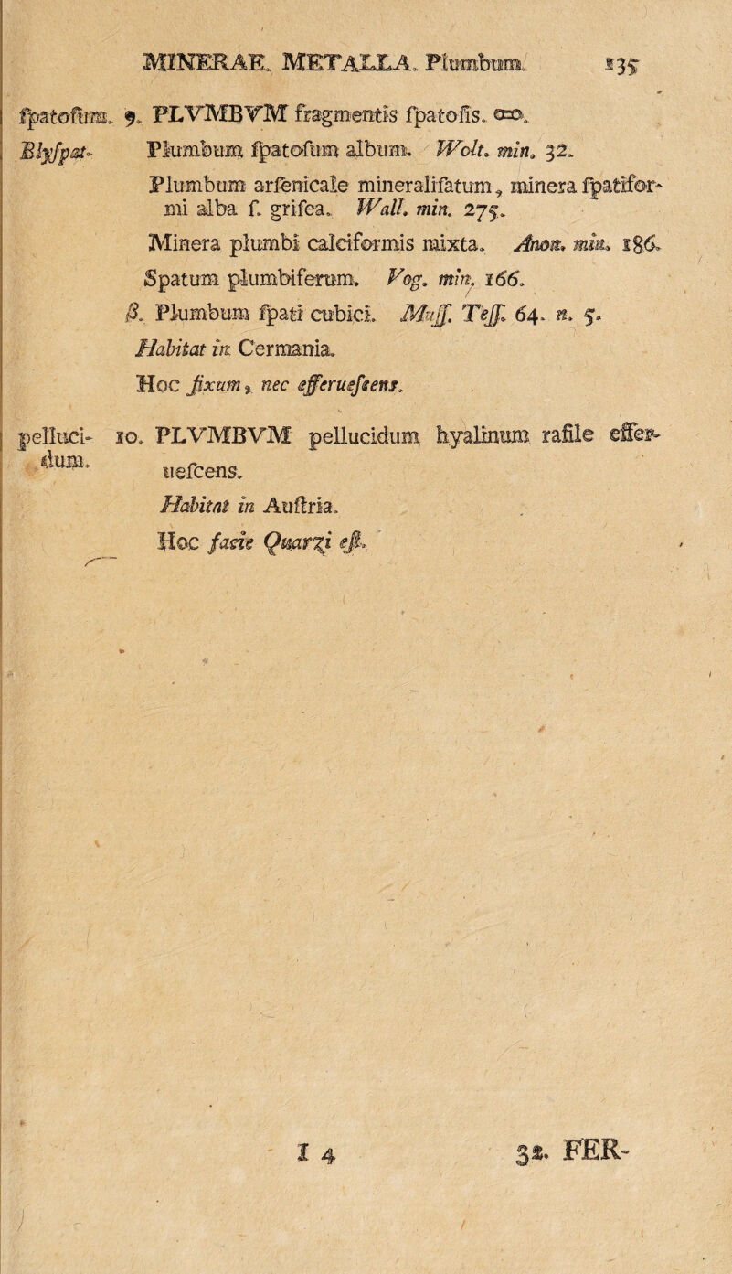 fpatofum Btyfpst- pelltici- dimi> MINERAE, METALLA, Plumbum, 135- 9. PLVMBTM fragmentis fp-atofis, Plumbum fpatofum album. Wolt. min» 32, Plumbum arfenicale mineralifatum* minera fpatifor* mi alba f grifea, fFii//, min. 275, Minera plumbi caldformis mixta, y#/im «k ig& Spaturn plumbifemm. Vog. mm. 166, &. Plumbum fpati cubici. M# TeJJl 64, ». 5, Habitat iit Germania. Hoc fixum % nec effcruefeem» io, PLVMBVM pellucidum hyalinum rafile effies* uefcens. Habitat in Auflria. Hoc facie Qmr%i efi». 14 FER-