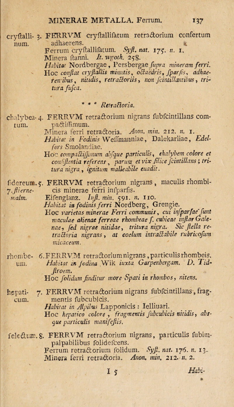 i cryftalli- 3. FERRVM cryftallifatum retradorium confertum num, adhaerens. 4 Ferrum crydallifatum. Syji, nat. 175». n. i, Minera ftanni. It. wgoth. 258. Habitat Nordbergae , Persbergae fupra mineram ferri. Hoc conflat cryfiallis minutis, ociaedris, fpar fis, adhae¬ rentibus, nitidis, retractoriis, non fciniillantibus, rrR tara fufca. * * * Retrafloria. chalybea-4. FERRVM retradorium nigrans fubfcintillans com- tum. padiffimum. Minera ferri retradoria. -^0«. wmiz. 212. tz. i. Habitat in Fodinis WefTmanniae, Dalekariiae, ZuM* /ors Smolandiae. Hoc cpmpactijjimum abfque particulis, chalybem colore et confijlentia referens , parum et vix filice fcintillans; tri¬ tura nigra, ignitum malieabile euadit. fiderem».5. FERRVM retradorium nigrans, maculis rhombi- yJUerne- cis minerae ferri infparfis. malm. Eifenglanz. Iujl. rnin. 591. n. 110. Habitat in fodinis ferri Nordberg, Grengie. Hoc varietas minerae Ferri communis, cui infparfae\funt maculae alienae ferreae rhombeae f cubicae injlar Gale¬ naefed nigrae nitidae, tritura nigra. Sic Jlella re¬ tr actoria nigrans, at coelum intractabile rubricofum micae eum. rhombe-» 6. FERRV.M retradorium nigrans, particulis rhombeis. uni. Habitat in fodina .Wik iuxta Garpenbergam. D. 'Fid- Jlroem. Hoc /olidum finditur more Spati in rhombos, nitens. hepati- 7. FERRVM retradorium nigrans fubfcintillans , frag- cum. v mentis fubcubicis. Habitat in Alpibus Lapponicis : lelliuarj. Hoc hepatico colore f fragmentis fubcubicis nitidis, abs¬ que particulis nmnifefiis, feledum.8. FERRVM retradorium nigrans, particulis fubiiip palpabilibus folideftens. Ferrum retradorium folidum. Syji. nat. 176. n. 13. Minera ferri retradoria. Anon, min, 212. n. 2.