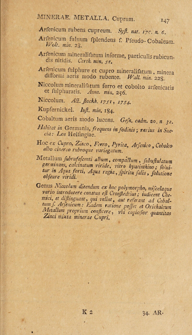 Arfenicum rubens cupreum. Syjl. nati 17 c. n. e. Arfenicum fuluum fplendens f. Pfeudo- Cobaltum vvolt. min, 23. Arfenicum mineralifatum informe, particulis rubicun- dis nitidis. Carth. min. jg, Arfenicum fulphure et cupro mineralifatum, minera dirtormi aeiib iiioqo rubente, fFall. min. 223 Niccolum mineralifatum ferro et cobolto arfenicatis et fulphuratis. Anon. min, 256. Niccolum. Aft.Jlockk 17 si, 17 s 4. KupfernickeL lufl. 184. Cobaitum aeris modo lucens. Gefn. cadnu 20. n 32* Habitat in Germania , frequens in fodinis‘3 rarius in Sue- cta: Los Helfmgiae. tioc er Cupro, Zinco, Ferro, Pyrita, Arfenico , Cobolto aloo cinereo rubvoque variegatum. Metallum fubrufefcenti album, compaclum, fubujlulatum germinans, colonatum viride, vitro hyacinthino; fohi- tur m Aqua forti, Aqua regia, fpiritu falis, folutione objcure viridi. *«» Genus Niccolum dicendum ex hoc polymorpho, mifcdaque vano introducere conatus eft Cronjtedtius ; iudicent Che- mtci, et dijtinguant, qui velint, aut referant ad Cobal- tld™S‘ Arfenicum: Eadem ratione pojet et Orichalcum Metallum proprium conficere, yfc’ quantitas ddnci mixta minerae Cupri, 2 34. AR*