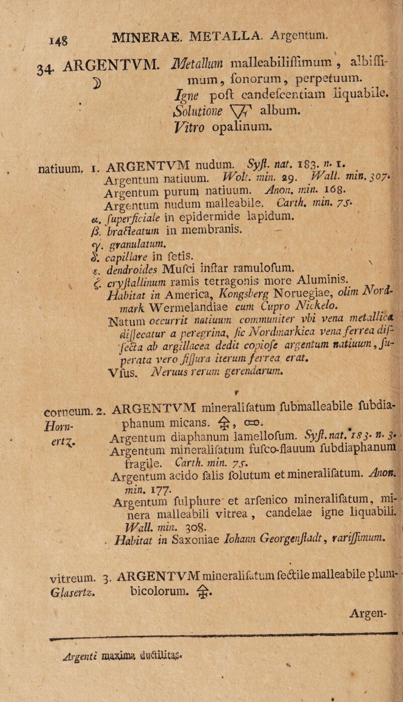 14S 34. ARGENTVM. Metallum malleabiliffimum , albiffi- 2) mum, fonorum, perpetuum. Igne pofl candeicentiam liquabile. Solutione SJV album. Vitro opalinum. natiuum. 1. ARGENTVM nudum Syjl. nat. 183. >m. _ Argentum natiuum. Wolt. min. 29. Wall. min. 307* Argentum purum natiuum. Anon. min. 168. Argentum nudum malleabile. Carth. min. ys- a. fuperficiale in epidermide lapidum. /3. brafleatum in membranis. cy. granulatum. capillare in fetis. N s. dendroides Mufci inftar ramulofum. i cryjlallinum ramis tetragonis more Aluminis.. Habitat in America, Kongsberg Noruegiae, olim A ora- mavk Wermelandiae cum Cupro Nickelo. Natum occurrit natiuum communiter vbi vena metallica diffecatur a peregrina, jic Nordmarkica vena ferrea dif- ■ fecla ab argillacea dedit copiofe argentum natiuum, fu- perata verofjjura iterum ferrea erat. Vfus. Neruus rerum gerendarum. r corneum, a. ARGENTVM mineralifatum fubmalleabile fubdia- phanum micans. o=o. Argentum diaphanum lamellofum. Syfi.nat. n* 5« Argentum mineralifatum fufco-flauum fubdiaphanura fragile. Carth. min. ys. Argentum acido falis follitum et mineralifatum. Anon. min. 177. . Argentum fulphure* et arfenico mineralifatum, mi- nera malleabili vitrea , candelae igne liquabili. Wall. min. 308- . Habitat in Saxoniae lohanti Georgenjladt, rarijjimum. Horn- erty. vitreum. 3. ARGENTVM mineralifatum fectile malleabile plum- Glasertz. bicolorum. Argen- Argenti mxxim