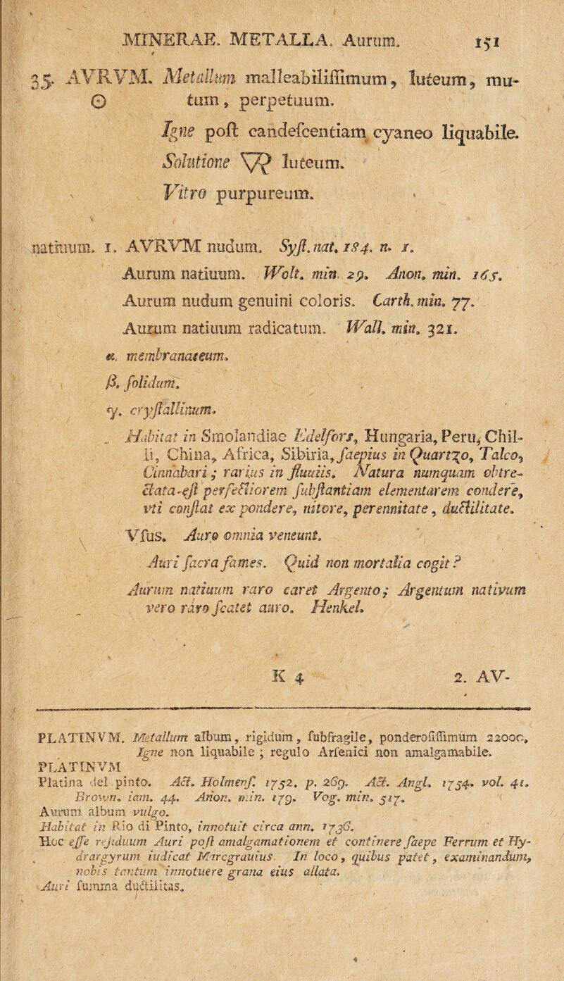 152 35. AVRVM. Metallum malleabiliffimum 9 luteum, mu* 0 tam, perpetuum» Igne poft candefcentiaiB cyaneo licjiiabile _ i Solutione luteum* . Vitro purpureum, nathuim. 1. AVRVM nudum, Syjt. nat. 1S4, tu /, Aurum uatiuum. Wdt. mn. 2.9» ra. zdjb Aurum nudum genuini coloris» Carth. mia. 77» Auiiim mtiuum radicatum» Wall. min. 321» «e, membranas eum* /X folidum* «y. cryflallimttn. Habitat in Smolandiae Edelfers, Hungarla, Perti3 Chii- li, China, Africa, Sibina, faepius in Quart%o9 Talea, Cinnabari ; rarius in fluuiis. Natura nutnquam obire- ctata-eft perfediorem fubftantiam dementarem condere9 vti conflat ex pondere, nitore, perennitate, dubii!itat e. Vius» Auro omnia veneunt» \ . ' . • Auri facra fames. Quid non mortalia cogit? Aurum natiuum raro caret Argento $ Argentum nativum vero raro fcatet auro. HenkeL K 4 2. AV* PLATINVM, Metallum album, rigidum, fubfragile, pouderofi.ffi.mum 22000, Jg72e non liquabile ; regulo Arfemd non amalgamabile. PLATIJNVM Platina dei.pinta, Aci. Holmerf. iy$2. p. 2%, Ac?. Angi* i^54, 4?, B%own. iam. 44, Arion, min. tyg. Fog. min„ $iy. Aurum album vulgo. Habitat in Rio di Pinto, innotuit circa ann. 1/36, Hoc gjA rejiduum Auri pojl amalgamationem et continere faepe Ferrum et Hy- drargyrum iudicat Maregrauius In loco, quibus patet? examinandum? nobis tantum innotuere grana eius allata. Aar/ fumrna dudilitas.