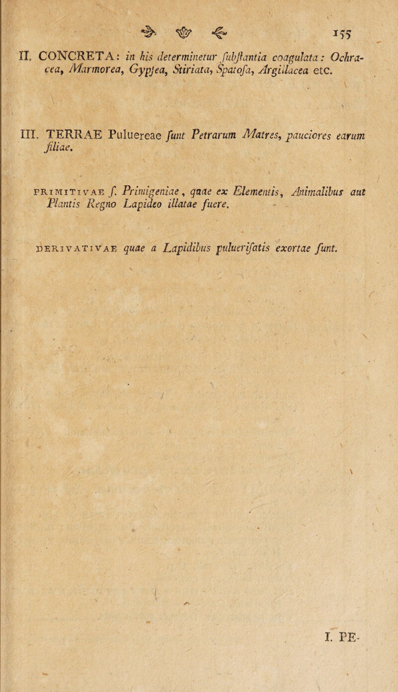 ^ ^ if5 II, CONCRETA: in his determinetur fubjhmtia coagulata: Ochra~ cea9 Marmorea, Gypjea, St iri at a7 Spatofa, Argillacea etc. ... ’ \ . ; - - ’ i. III. TERRAE Puluereae funt Petrarum Matres, pauciores earum filiae. primitivae /. Primigeniae, quae ex Elementis9 Animalibus aut Flantis Regno Lapideo illatae fuere. derivativae gwa? a Lapidibus puluerifatis exortae funt \ K V I. PE-