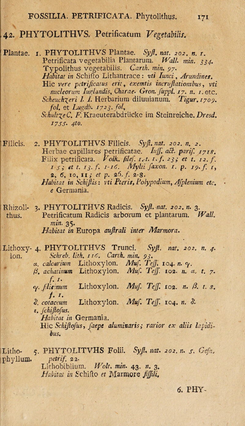 42. PHYTOLITHVS, Petrificatum Vegetabilis. Plantae, i. PHYTOLITHVS Plantae. Syjl. nat. 202. n. t. Petrificata vegetabilia Plantarum. _ Wall min. 334. Typolithus vegetabilis. Carth. min. 97. Habitat in Schiflo Lithantrace : vti lanci, Arundines. Hic vere petrijicatus erit, exemtis incrujlatiombus, vti nucleorum liniandis, Charae. Gron. fuppl. 17. n. /. etc. Scheuch^eri 1 L Herbarium diluuianum. Tigur.1709. fol, et Lugdb. 1723. fol, SchultxeC. R Kraeuterabdriicke im Steinreiche. Dresd. I7SS- 4to> !Filicis. 2. PHYTOLITHVS Filicis. Syjl.nat. 202. n. 2. Herbae capillares petrificatae. Iujf. aci. parif. 1718. Filix petrilicata. Volk. filef. j.-t. 1. f. 23; et t. 12. /. i s; et t. 13. f. 1-16. Alylii faxon. 1. p. 19*/ r} 2, 6, 10, 11; et p. 26./. 2-8. Habitat in SchijYis: vti P ter is. Polypo dium, Afplenium etc. e Germania. I Rhizoli- 3, PHYTOLITHVS Radicis. Syjl. nat. 202. n. 3. thus. Petrificatum Radicis arborum et plantarum. Wall, min. 35. Habitat in Europa aujlrali inter Marmora. .Lithoxy- 4. PHYTOLITHVS Trunci. Syjt. nat. 202. n. 4. Ion. Schreb. lith. 116. Carth. min. 93. a. calcarium Lithoxylon. Muf. Teff. 104. n. <y. (S. achatinum Lithoxy lon. Muf. Teff. 102. n. cc. t. 7. f. /. <y. Jlemum Lithoxylon. Muf. Teff. 102. n. /3. t. s. f. r. $. cotaceum Lithoxylon. Muf. Tejf. 104. n. <51 e. fchiftofus. Habitat in Germania. Hic Schijlofus, faepe aluminaris; rarior ex aliis lapidi bus. iLitho- 5. PHYTOLITVHS Folii. Syjl. nat. 202. n. s. Gefn„ phyllum. 22. Lithobibiium. 43. n. 3 Habitat in Schifto et Marmore