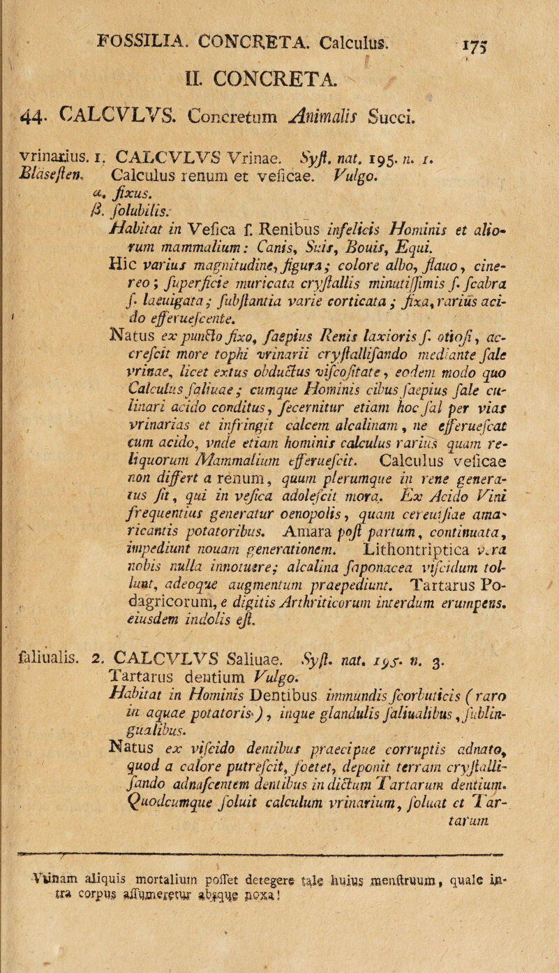 II. CONCRETA. 44- CALCVLVS. Concretum Animalis Succi. vrinamis. i. CALCVLVS Vrinae. Syjl. nat. 195. n. /. JBlasejleir Calculus renum et veficae. Vulgo. «• fixus. /3. folubilis; Habitat in Vefica f. Renibus infelicis Hominis et alio- vum mammalium: Canis, Suis, Bouis, Equi Hic varius magnitudine, figura; colore albo, Jlauo, cine¬ reo ; fuger fici e inuri cata cryfiallis minuti[fimis f. fcabra f laeuigata ; fubjlantia varie corticata ; fixa, rarius aci¬ do effer uefc ente. Natus ex punBo fixo, faepius Renis laxioris f otioji, ac- crefcit more tophi vrinarii cryftallifando mediante fale vrinae, licet extus obductus 'uifco fitate, eodem modo quo Calculus faliuae; cumque Hominis cibus faepius fale cu- Unari acido conditus, fecemitur etiam hoc fal per vias vrinarias et infringit calcem alcalinam, ne cjferuefcat cum acido, vnde etiam hominis calculus rarius quam re¬ liquorum Mammalium efferuefcit. Calculus velicae non differt a renum, quum plerumque in rene genera¬ tus Jit, qui in vefica adolefcit mora. Ex Acido Vini frequentius generatur oenopolis, quam cereuijiae ama¬ ricantis potatoribus. Amara pofi partum, continuata, impediunt nonam generationem. Lithontriptica y. ra nobis nulla innotuere; aicalina faponacea vifcidum tol¬ lunt, adeoque augmentum praepediunt. Tartarus Po- , dagricorum, e digitis Arthriticorum interdum erumpens. eiusdem indolis en. faliualis. 2, CALCVLVS Saliuae. Syjl. nat. /pj*. ti. 3. Tartarus dentium Vulgo. Habitat in Hominis Dentibus immundis fcorluticis (raro in aquae potatoris*), inque glandulis faliualibus ,fublin- gualibus. Natus ex vifcido dentibus praecipue corruptis ad nato, quod a calore putrefcit, foetet, deponit terram cryjlalli- fando adnafcentm dentibus indicium'Fartarum dentiutji. Quodcumque f oluit calculum vrinarium, foluat ct '1 ar¬ tarum «-»J**g*' ’ ..-i. . Ml., ■ ■-r ■■■— >»- w» Vlinam aliquis mortalium pollet detegere tak liuius meiiftruum» quale k* tra corpus affumwur jioxa!