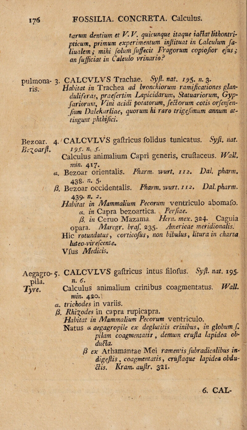 tarum dentium et V. V. quicunque itaque iaflat lithontri- pticum, primum experimentum injlituat in Calculum fa~ liualem; mihi folum fu fecit Fragorum copiofior ejus; an fufficiat in Calculo vrinario ? pulmona- 3. CALCVLVS Trachae. Syf nat. 19$. n. 3. ris. Habitat in Trachea ad bronchiorum ramificationes glan» duliftras, praefertim Lapicidarum, Statuariorum, Gy;> fariorum, Fini acidi potatorum, feci orum cotis orfenfen- fmm Dalekarliae, quorum hi raro trigejimum annum at¬ tingunt phthijici. Eezoar. ^CALCVLVS gaftricus folidus tunicatus. Syft. nat Bezoarf i9S- m s. Calculus animalium Capri generis, cruitaceus. JFu/. min. 4*7- , , , £«. Bezoar orientalis. Pnarm. wurt. 112. Dal, pharm. 438- 5* A Bezoar occidentalis. Pharm.wurt.112. Dalpharnu 439. n. 2. Habitat in Mammalium Pecorum ventriculo abomafo. in Capra bezoartica. Perfiae. fi, in Ceruo Mazama, Hem. mex. 324. Caguia opara. Marcgr. braf. 235. Americae meridionalis. Hic rotundatus i corticofus, non bibulus, litura in charta luteo-virefcente• Vfus Medicis. Aegagro- 5. pila. Tyre. CALCVLVS gaftricus intus lilofus. Syjl. nat. 195. n. 6. Calculus animalium crinibus coagmentatus. Wall, min. 420. a. trichodes in variis. fi. Rhi^odes in capra rupicapra. Habitat in Mammalium Pecorum ventriculo. Natus a. aegagropile ex deglutitis crinibus, in globum f. pilam coagmentatis, demum crujla lapidea ob dubia. fi ex Athamantae Mei ramentis fubradicalibus in- digejlis, coagmentatis, crujlaque lapidea obdu¬ ctis. Kram. aujlr. 32 b 6. CAL-