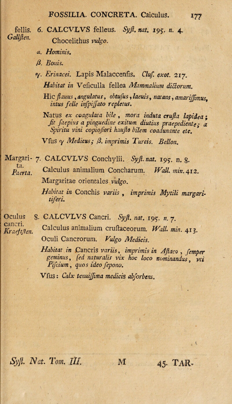 17? fellis. 6. CALCVLVS felleus. Syjl. nat. 195. n. 4, Galljlen. Chocelithus ce. Hominis. J3. Bonis. Erinacei. Lapis Malaccenfis, C/a/I « 217, Habitat in Veficulla fellea Mammalium dictorum. Hic flauus, angulatus f obtufus, /0005, zmrrnw, amarijfimus, intus felle infpijfato repletus. Natus ** coagulata bile , mora zWwta crw/fo lapidea; Jit faepius a pinguedine exitum diutius praepediente • # Spiritu vini copiojiori haujlo bilem coadunante etc. Vfus ty Medicus ,* /?. imprimis Tureis. Bellon. Margari- 7. CALCVLVS Conchylii, Syjl.nat. 195:. n. 8* Paerta. Calculus animalium Concharum. Wall min.412. Margaritae orientales vzz/go. Habitat in Conchis variis , imprimis Mytili margari¬ tiferi. / / Oculus 8- cancri. Kraejtften. CALCVLVS Cancri. Syjl. nat. n. 7. Calculus animalium cruftaceorum. JPatf. mf/i. 413. Oculi Cancrorum, Vulgo Medicis. Habitat in Cancris variis, imprimis in AJlaco , femper geminus, (ed naturalis vix hoc loco nominandus, m Pifcium, quos ideo fepono. Vfus: Ch/x tenuijfima medicis abforbens.