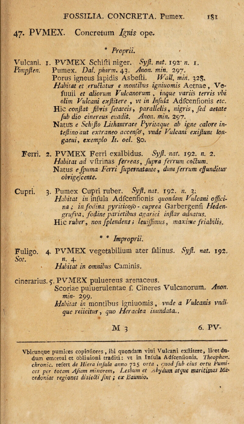 47. PVMEX, Concretum Ignis ope* * Proprii. * Vulcani. 1. PVMEX Schifti niger. Syjl. nat. 192* n. 1. Pimpjlen. Pumex. Dal. pharm. 43. Ation. min. 297. Porus igneus lapidis AsbeftL Wall, min. 32$. Habitat et eruttatur e montibus igniuomis Aetnae, Ve- fuuii et aliorum Vulcanorum , inque variis terris vbi olim Vulcani exjlitere , vt in Infula Adfcenfionis etc. Hic conflat fibris fetae eis, parallelis, nigris, fed aetate fub dio cinereus euadit. Anon. min. 297. Natus e Schiflo Lithantrace Pyritaque ab igne calore in- teftinoaut extraneo accenfif, vnde Vulcani exijlunt lon- gaeui, exemplo It. oel. 80. Ferri. 2. PVMEX Ferri exalbidus. Syjl. nat. 192. n. 2. Habitat ad v (trinas ferreas, fupra ferrum coelum. Natus e fpurna Ferri fupernatante, dum ferrum effunditur obrigejcente. Cupri. 3. Pumex Cupri ruber. Syjl. nat. 192. n. 3; Habitat in infula Adfcenfionis quondam Vulcani offici■ na; in fodina pyriticofo- cuprea Garbergenfi Heden- grufva, fodine parietibus agar ici inflar adnatus. Hic ruber 9 non fplendens; leuijjimus, maxime friabilis. * * Improprii. Fuligo. 4. PVMEX vegetabilium ater falinus. Syjl. nat. 192. Sot. n. 4. - Habitat in omnibus Caminis. cinerarius. 5. PVMEX puluereus arenaceus. Scoriae puiuerulentae f. Cineres Vulcanorum. Anon. min- 299. Habitat in montibus igniuomis, vnde a Vulcanis vndi que reiicitur, quo Heraclea inundata.. M 3 6. PV- Vbicunque pumices copioilores , ibi quondam viui Vulcani exftitere, liret du- dum emortui et obliuioni traditi: vt in Infula Adfcenfionis. Theophan. chronie, refert de Hiera ivjula anno 725 orta , rjiod fub eius ortu Pumi¬ ces per totam AJiam minorem, Leshutn et Jibfdum atque maritimas Ma¬ cedoniae regiones disieeti Jint; ex paumio.