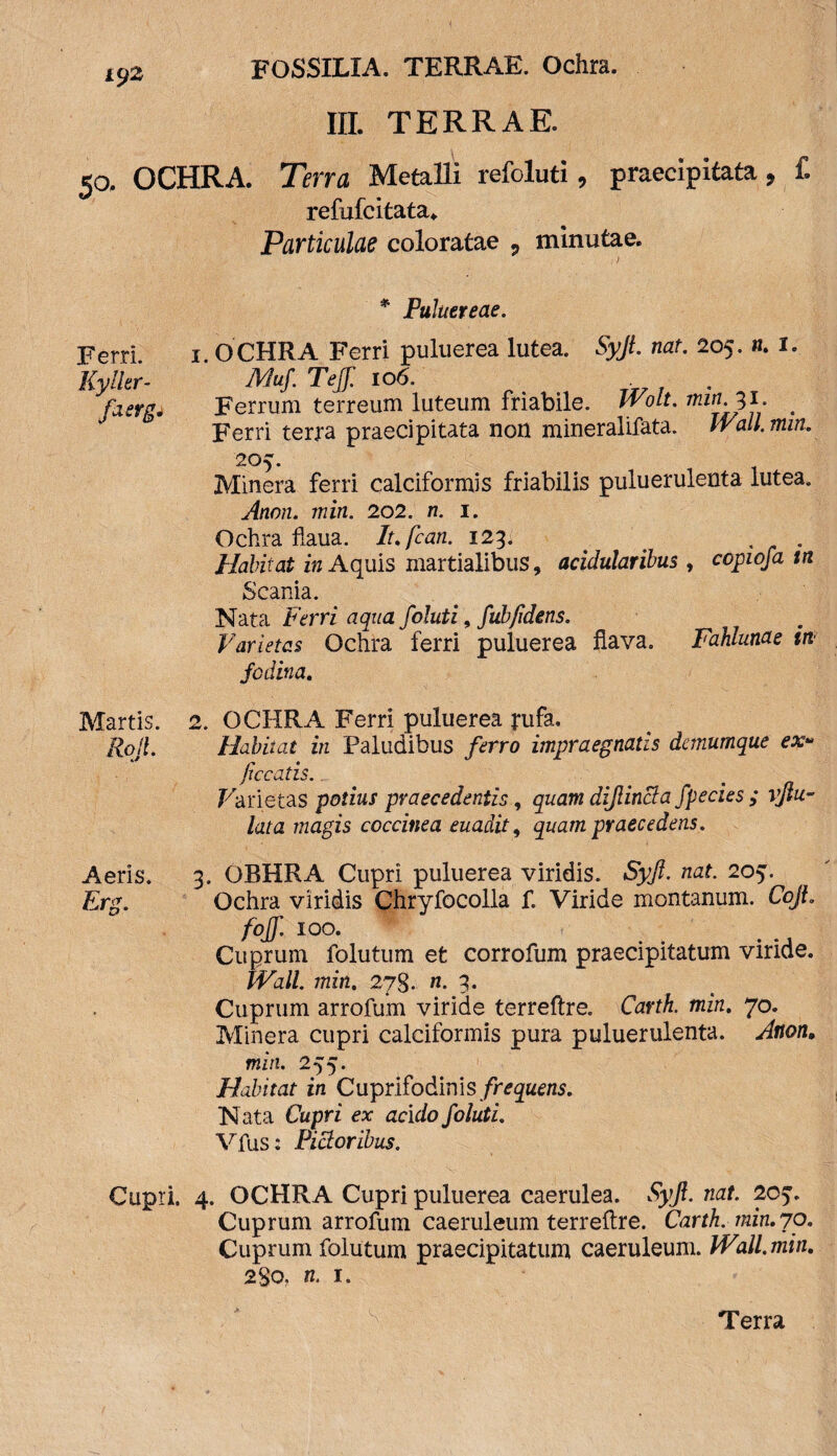 III. TERRAE. 50. OCHRA. Tena Metalli refoluti, praecipitata, f. refufeitata. Particulae coloratae , minutae. I * Puluereae. Ferri. 1. OCHRA Ferri puluerea lutea. SyJLnat. 205. n. I. Kyller- JVluf. Teff. io6. faergi Ferrum terreum luteum friabile. Wolt. min.31. # Ferri terra praecipitata non mineralifata. Wall. min. 205. Minera ferri calciformis friabilis puluerulenta lutea. Anon. min. 202. n. 1. Ochra flaua. It.fcan. 123. . ' # . Habitat in Aquis martialibus, acidularibus , copwfa tn Scania. Nata Ferri aqua foluti, fubfidens. Varietas Ochra ferri puluerea flava. Fahlunae in fodina. Martis. 2. OCHRA Ferri puluerea j*ufa. Roil. Habitat in Paludibus ferro impraegnatis demumque ex* ficcatis.. Farietas potius praecedentis, quam dijlincta fpecies ; vjlu~ lata magis coccinea euadit, quam praecedens. Aeris. 3. OBHRA Cupri puluerea viridis. Syft. nat. 205. Erg. Ochra viridis Chryfocolla f. Viride montanum. CoJL foff. 100. Cuprum folutum et corrofum praecipitatum viride. Wall, min. 278. n. 3. Cuprum arrofum viride terreftre. Carth. min. 70. Minera cupri calciformis pura puluerulenta. Anon. min. 255. Habitat in Cuprifodinis frequens. Nata Cupri ex acido foluti. Vfus: Pictoribus. Cupri. 4. OCHRA Cupri puluerea caerulea. Syfi. nat. 205. Cuprum arrofum caeruleum terreftre. Carth. min. 70. Cuprum folutum praecipitatum caeruleum. Wall.min. 280. n. 1. Terra