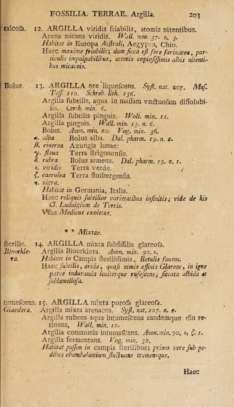 talcofa. 12. ARGILLA viridis friabilis, atomis nitentibus. Arena micans viridis. Wall. min. 37. n. 3. Habitat in Europa Aujlrali, Aegypto, Chio. Haec maxime friabilis; dum Jicca ejt fere farinacea, par- 1 i culisimpalpabilibus 9 atomis copwflffimis albis nitenti¬ bus micae eis. Bolus, 13, ARGILLA ore liquefeens. Syft. nat. 207. Muf\ Tefl' ito. Sckreb litli. 136. Argilla lubtilis, aqua in maffam vnduofam dilTolubb lis. Canh. min. 6. Argilla fubtilis pinguis. Wolt. min. n. Argilla pinguis. Wall, min. 13. n. 6. Bolus. Anon. min. go. Vog. min. 315. *• alba Bolus alba. DaL pharm. 19. n, s» fi. cinerea Axungia lunae; y. flaua Terra ftrigonenlis. A rubra Bolus armena. Dd. pharm. 19. n. 1. s. viridis Terra verde. £ caerulea Terra floibergelifis. y. nigra. Habitat in Germania, Italia. Haec reliquis fubtilior varietatibus infinitis; vide de his Cl. Luduigium de Terris. Vius Medicus exoletus* * * Mixtae. Herilis. 14. ARGILLA mixta fubfiffdis glareofa. Jjjnerkle- Argilla Bioerklera. Anon. min. go. s. ra. Habitat in. Campis tleriliflimis, Betulis fiau ens. Haec fubtilis, arida, qua fi nimis affinis Glareae, in igne parce induranda lenit er que rufefccns; Jiccata albida it fublamellofa. tumefeens. 15. ARGILLA mixta porofa glareofa. Giaeslera. Argilla mixta arenacea. Syfl. nat. 207. n. g. Argilia rubens aqua in tumefeens candemque diu re¬ tinens, Wall. min. ig. Argilla communis intumefeens. Anon.min. go, e, £ 1. Argilla fermentans. Vog. min, 30, Habitat pajfim in campis Herilibus; primo vere fub pe¬ dibus obambulantium fluctuans tremensque. Haec