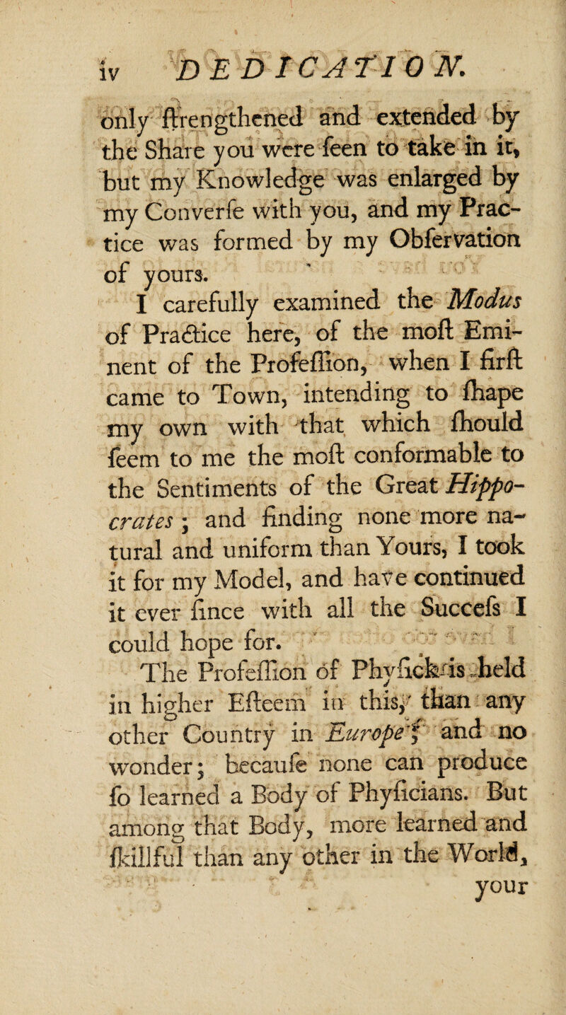 Iv D E D I CATION. only ft lengthened and extended by the Share you were Teen to take in it, but my Knowledge was enlarged by my Converfe with you, and my Prac¬ tice was formed by my Obfervation of yours. I carefully examined the Modus of Pra&ice here, of the moft Emi¬ nent of the Profeffion, when I firft came to Town, intending to ftiape my own with that which fhould feem to me the moft conformable to the Sentiments of the Great Hippo¬ crates j and finding none more na¬ tural and uniform than Yours, I took it for my Model, and have continued it ever ftnce with all the Succefs I could hope for. The Profeffion of Phyfickds held in higher Efteehi in thisy than any other Country in Europef and no wonder; becaufe none can produce fo learned a Body of Phyficians. But among that Body, more learned and ilcillful than any other in the World,