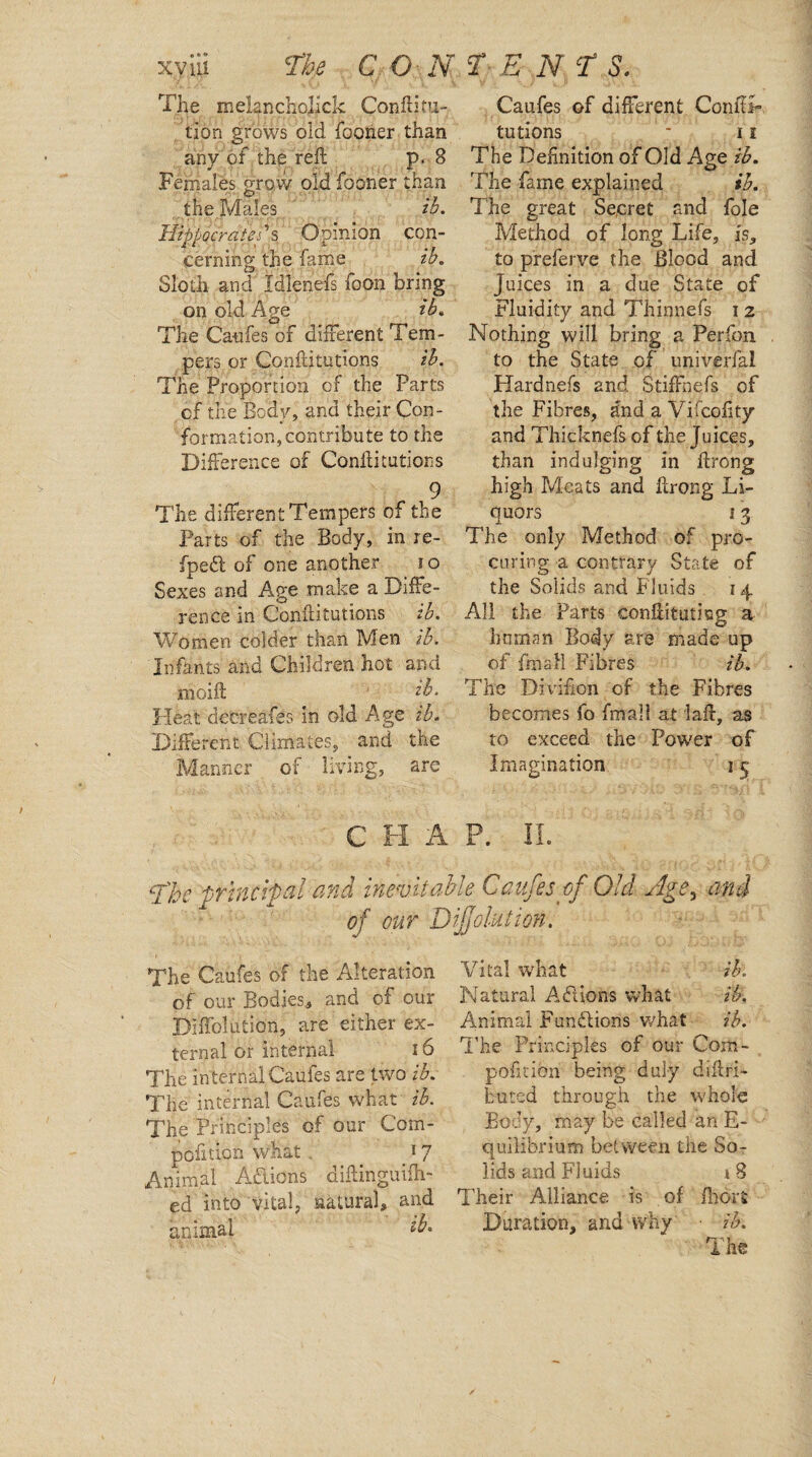 The melanchojick Conftitu-. tipn grows old fooner than any of the reft p. 8 Females grow old fooner than the. Males ip. Hippocrates's Opinion con¬ cerning the fame ib. Sloth and Idlenefs foon bring on old Age ib. The Catifes of different Tem¬ pers or Conftitutions ib. The Proportion of the Parts of the Body, and their Con¬ formation, contribute to the Difference of Confutations 9 The different Tempers of the Parts of the Body, in re- fpedl of one another i o Sexes and Age .make a Diffe¬ rence in Conftitutions ib. Women colder than Men ib. Infants and Children hot and moift 1 ib. Heat decreafes in old Age ib. Different Climates, and the Manner of living, are Caufes of different ConftA tutions - ii The Definition of Old Age ib. The fame explained ib. The great Secret and foie Method of long Life, is, to preferye the Blood and Juices in a due State of Fluidity and Thinnefs i z Nothing will bring a Perfon to the State of univerfal Hardnefs and Stiffnefs of the Fibres, and a Vifcofity and Thicknefs of the Juices, than indulging in ftrong high Meats and ftrong Li¬ quors 13 The only Method of pro¬ curing a contrary State of the Solids and Fluids 14. All the Parts conftitutisg a human Body are made up of fmall Fibres ib. The Di virion of the Fibres becomes fo fmall at iaft, as to exceed the Power of Imagination 15 C H A P. II. LThe principal and inevitable Caufes of Old Age3 and of our IDijjolution. The Caufes of the Alteration of our Bodies,, and of our Diffolution, are either ex¬ ternal or internal 16 The internal Caufes are two ib. The internal Caufes what ib. The Principles of our Com- pofition what . 17 Animal Aftions oiftingiilfh- ed into vital, natural, and animal Vital what ib. Natural Afiions what ib. Animal Furnflions what ib. The Principles of our Com - pofitibn being duly diftri- buted through the whole Body, may be called an E- quilibrium between the So¬ lids and Fluids i 8 Their Alliance is of fhort Duration, and why ■ ib. The