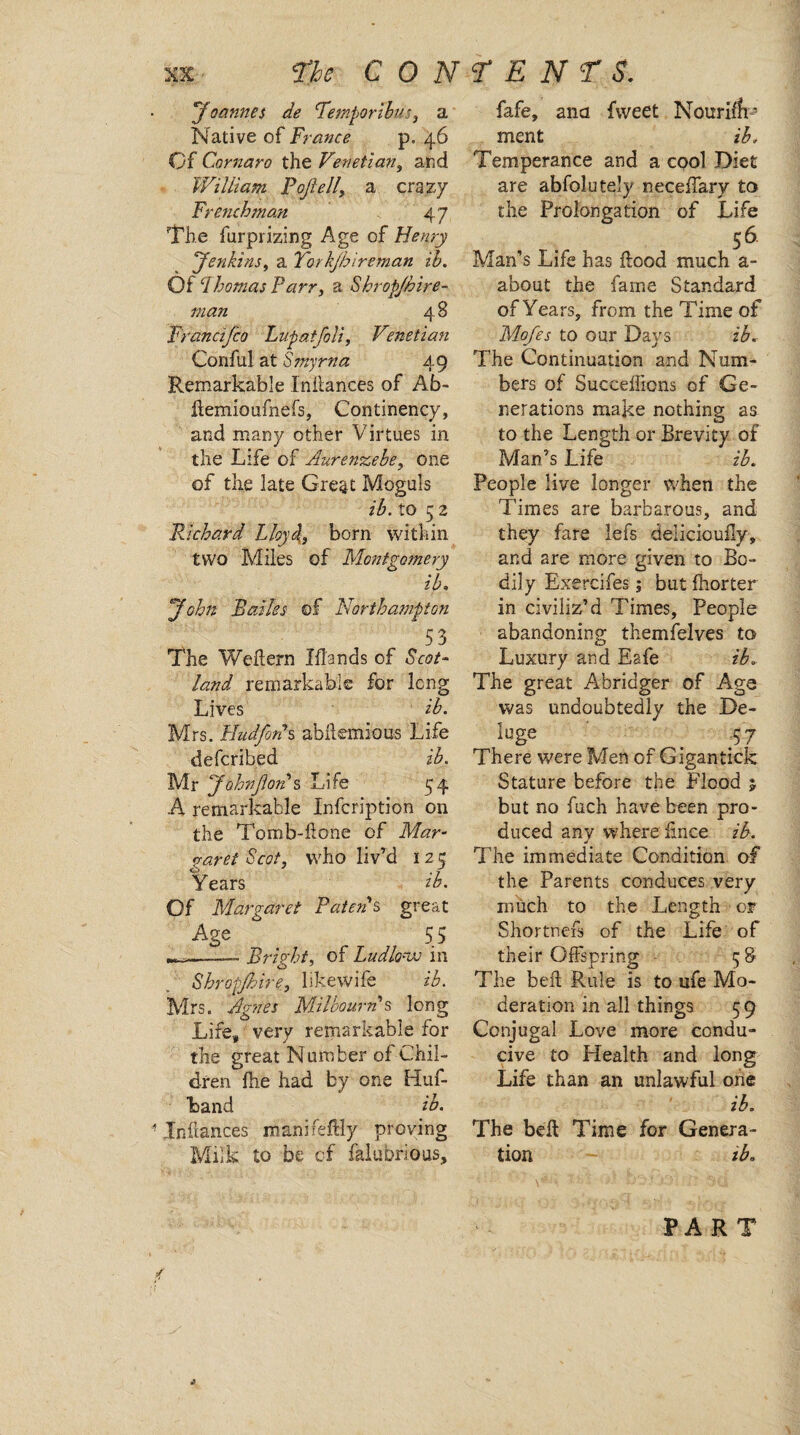 'Joannes de ‘Temporibus, a Native of France p. 46 Of Cornaro the Venetian, and William Poftell\ a crazy Frenchman 47 The furprizing Age of Henry Jenkins, a Tork/hireman ih. Of Lhomas Parr, a Skropjhire- man 4 8 Francifco Lupatfoli, Venetian Conful at Smyrna 49 Remarkable Inilances of Ab- ffemioufnefs, Continency, and many other Virtues in the Life of Aurenzebe, one of the late Great Moguls z‘A to 5 2 Richard Lloy4, born within two Miles of Montgomery ib, Baides of Northampton 53 The Weffern Hands of 6V0/- land remarkable for long Lives z’A Mrs. Fludfonh abilemious Life defcribed ib. Mr Johnftords Life 54 A remarkable Infcription on the Tomb-hone of Mar¬ garet Scot, who liv’d 12 5 Years ib. Of Margaret Batons great Age “ 55 ——- Bright, of Ludlow in Shropjhire, likewife ib. Mrs. Agnes Milbourn's long Life, very remarkable for the great Number of Chil¬ dren fhe had by one Huf- band ib. Inftances manifeffly proving Milk to be of falubrious. fafe, ana fweet NouriA* ment ib. Temperance and a cool Diet are abfolutely neceffary to the Prolongation of Life 56 Man’s Life has hood much a- about the fame Standard of Years, from the Time of Mofes to our Days ib. The Continuation and Num¬ bers of Succefficns of Ge¬ nerations make nothing as to the Length or Brevity of Man’s Life ib. People live longer when the Times are barbarous, and they fare lefs delicioully, and are more given to Bo¬ dily Exercifes; but fhorter in civiliz’d Times, People abandoning themfelves to Luxury and Eafe ib. The great Abridger of Age was undoubtedly the De- luge -57 There were Men of Gigantick Stature before the Flood j but no fuch have been pro¬ duced any where iince ib. The immediate Condition of the Parents conduces very much to the Length or Shortnefs of the Life of their Offspring - 58 The belt Rule is to life Mo¬ deration in all things 59 Conjugal Love more condu¬ cive to Health and long Life than an unlawful one ib. The bell Time for Genera¬ tion ib. PART