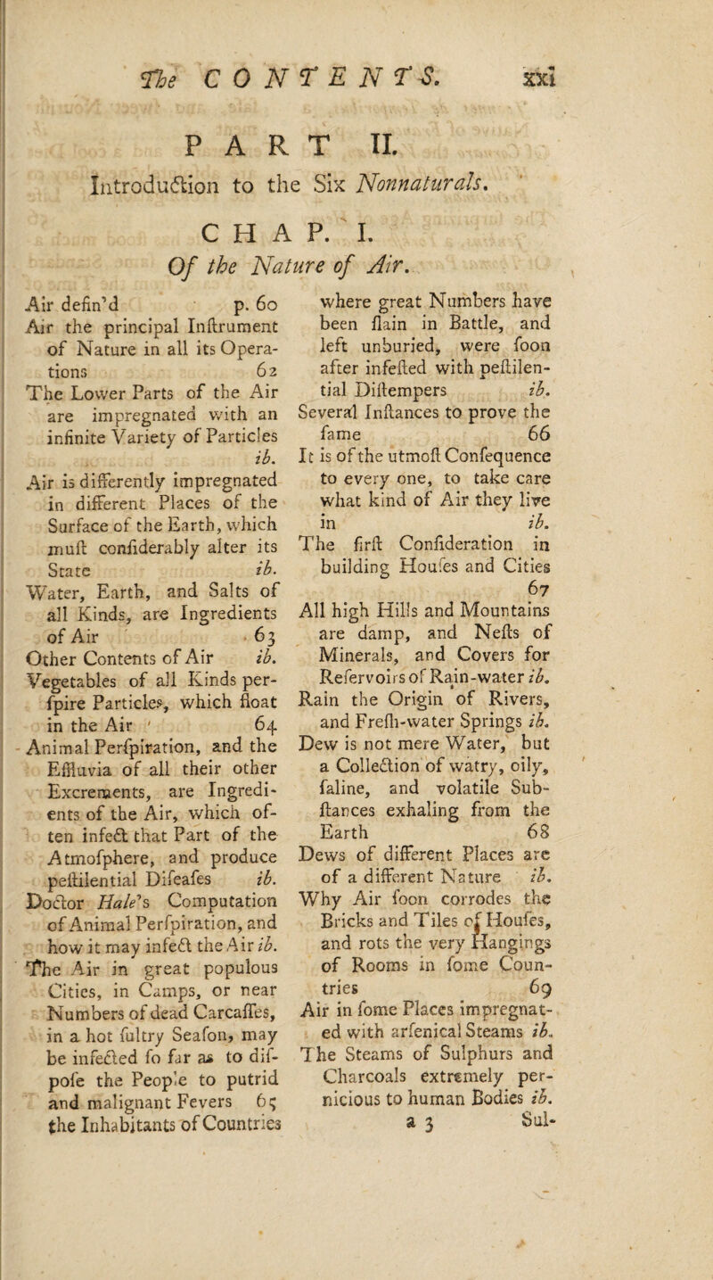 PART II. Introduction to the Six Nonnaturals. CHAP. I. Of the Nature of Air. Air defin’d p. 60 Air the principal Inflrument of Nature in all its Opera¬ tions 62 The Lower Parts of the Air are impregnated with an infinite Variety of Particles ib. Air is differently impregnated in different Places of the Surface of the Earth, which iriuif confiderably alter its State ib. Water, Earth, and Salts of all Kinds, are Ingredients of Air 63 Other Contents of Air ib. Vegetables of all Kinds per- fpire Particles, which boat in the Air ' 64 Animal Perfpiration, and the Effluvia of all their other Excrements, are Ingredi¬ ents of the Air, which of¬ ten infed that Part of the Atmofphere, and produce pefliiential Difeafes ib. Doctor Bale''s Computation of Animal Perfpiration, and how it may infed the Air ib. The Air in great populous Cities, in Camps, or near Numbers of dead Carcaffes, in a hot fultry Seafon? may be infeded fo far as to dif- pofe the People to putrid and malignant Fevers 65 where great Numbers have been flain in Battle, and left unburied, were foon after infefled with peflilen- tial Diftempers ib. Several Inflances to prove the fame 66 It is of the utmofl Confequence to every one, to take care what kind of Air they live in ib. The firfl Confederation in building Houles and Cities 67 All high Hills and Mountains are damp, and Nells of Minerals, and Covers for Refervoirs of Rain-water ib. * Rain the Origin of Rivers, and Frefh-water Springs ib. Dew is not mere Water, but a Coliedion of watry, oily, faline, and volatile Sub- flan ces exhaling from the Earth 68 Dews of different Places are of a different Nature ib. Why Air foon corrodes the Bricks and Tiles of Houies, and rots the very Hangings of Rooms in feme Coun¬ tries 69 Air in fome Places impregnat¬ ed with arfenical Steams ib.. The Steams of Sulphurs and Charcoals extremely per¬ nicious to human Bodies ih.