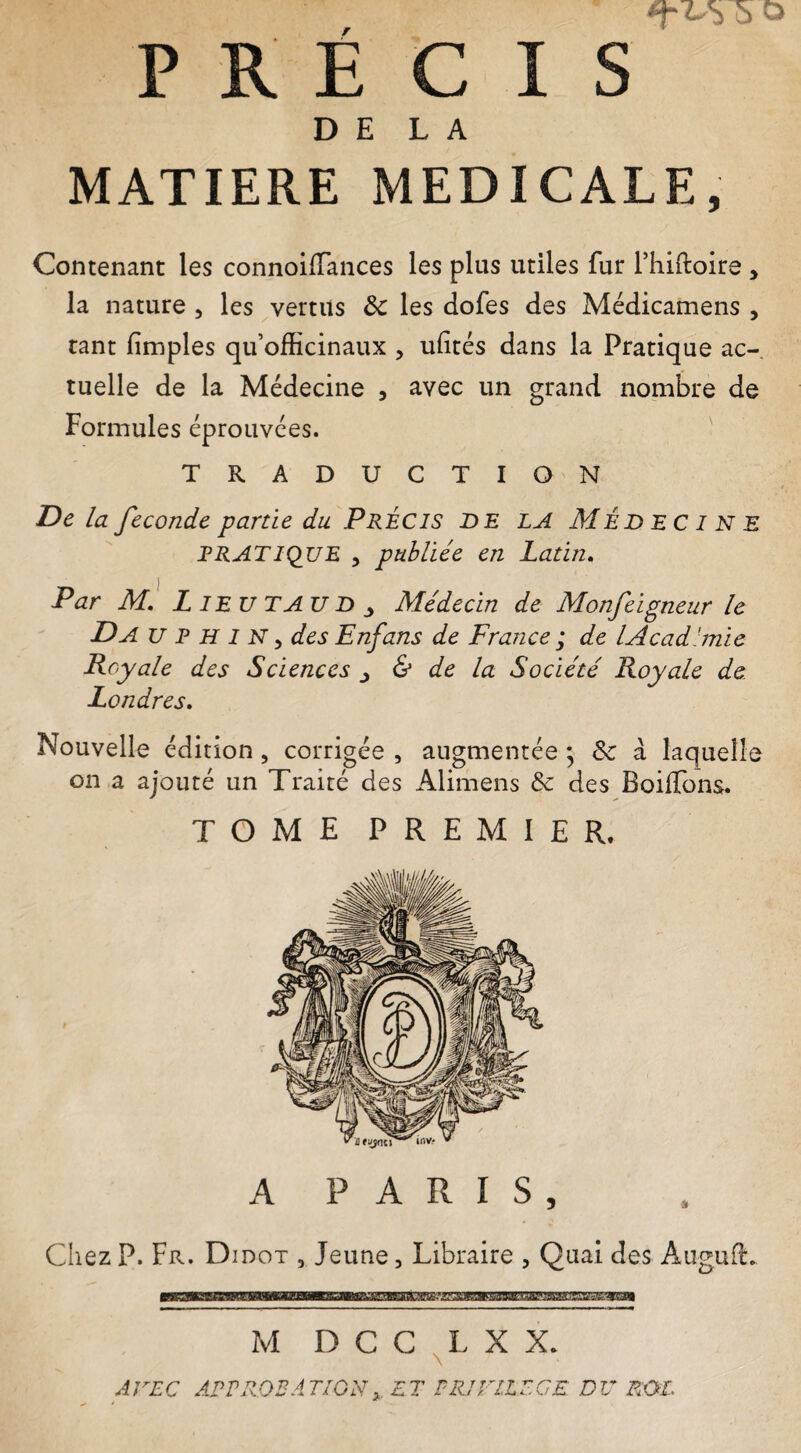 DE LA MATIERE MEDICALE, Contenant les connoifTances les plus utiles fur fhiftoire , la nature , les vertus Ôc les dofes des Médicamens , tant fimples qu’officinaux , ufités dans la Pratique ac¬ tuelle de la Médecine , avec un grand nombre de Formules éprouvées. TRADUCTION De la fécondé partie du PRÉCIS DE LA MÉDECINE RRATIQUE y publiée en Latin. Par m! L ieu tau D ^ Médecin de Monfeigneur le Da U P h I N y des Enfans de France ; de lAcad'mie Royale des Sciences ^ & de la Société Royale de. Londres. Nouvelle édition, corrigée , augmentée ; & à laquelle on a ajouté un Traité des Alimens & des BoilTons. TOME PREMIER, A PARIS, Chez P. Fr. Didot , Jeune, Libraire , Quai des Augufè. M D C C X X. AVEC APEROEAT/GNy. ET PRJVllECE DU ROL