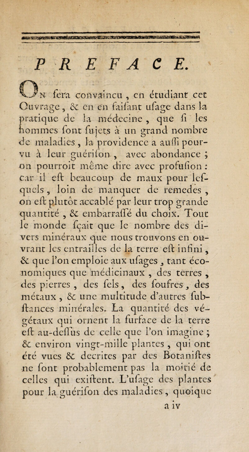 PR E F A CE. On fera convaincu, en étudianr cet Ouvrage, èc en en faifant ufage dans la pratique de la médecine , que lî les hommes font fujets à un grand nombre de maladies , la providence a aufli pour¬ vu à leur guérilon, avec abondance ; on pourrojt même dire avec proftifion : car il eft beaucoup de maux pour Icf- qucls ^ loin de manquer de remedes , on eft plutôt accablé par leur trop grande quantité , de embarrafle du choix. Tour le inonde fçait que le nombre des di¬ vers minéraux que nous trouvons en ou¬ vrant les entrailles de la terre eft infini ^ & que Ton emploie aux ufages ^ tant éco¬ nomiques que médicinaux , des terres , des pierres , des fels, des loufres^ des métaux , &c une multitude d’autres fub- ftances minérales. La quantité des vé¬ gétaux qui ornent la furface de la terre eft au-de(îus de celle que l’on imagine ; &c environ vingt-mille plantes , qui ont été vues de décrites par des Botaniftes ne font probablement pas la moitié de celles qui exiftent. L’ufage des plantes pour la guérifon des maladies, quoique