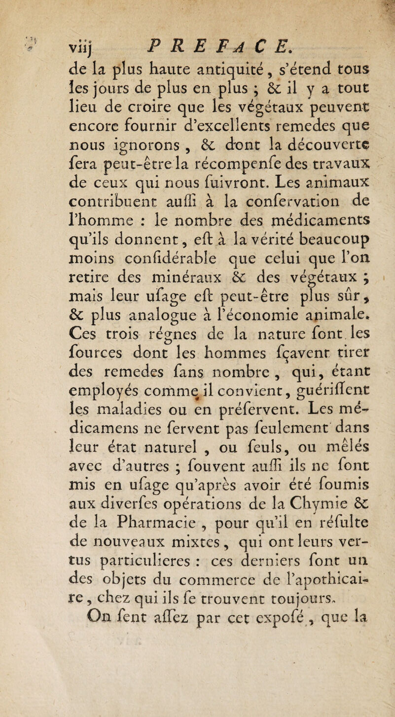 viij P R E F A C E. de la plus haute antiquité, s’étend tous les jours de plus en plus ; & il y a tout lieu de croire que les végétaux peuvent encore fournir d’excellents remedes que nous ignorons , & d'ont la découverte fera peut-être la récompenfe des travaux de ceux qui nous fuivront. Les animaux contribuent auflî à la confervation de l’homme : le nombre des médicaments qu’ils donnent, eft à la vérité beaucoup moins confidérable que celui que l’on retire des minéraux hc des végétaux ; mais leur ufage eft peut-être plus sûr, & plus analogue à l’économie animale. Ces trois régnes de la nature font les fources dont les hommes fçavenr tirer des remedes fans nombre, qui, étant employés cornme il convient, guériffent les maladies ou en préfervent. Les mé- . dicamens ne fervent pas feulement dans leur état naturel , ou feuls, ou mêlés avec d’autres ; fouvent aiiffi ils ne font mis en ufage qu’après avoir été fournis aux diverfes opérations de la Chymie 8c de la Pharmacie , pour qu’il en réfulte de nouveaux mixtes, qui ont leurs ver¬ tus particulières : ces derniers font un des objets du commerce de l’apothicai¬ re , chez qui ils fe trouvent toujours. On fent alTez par cet expcfé , que la