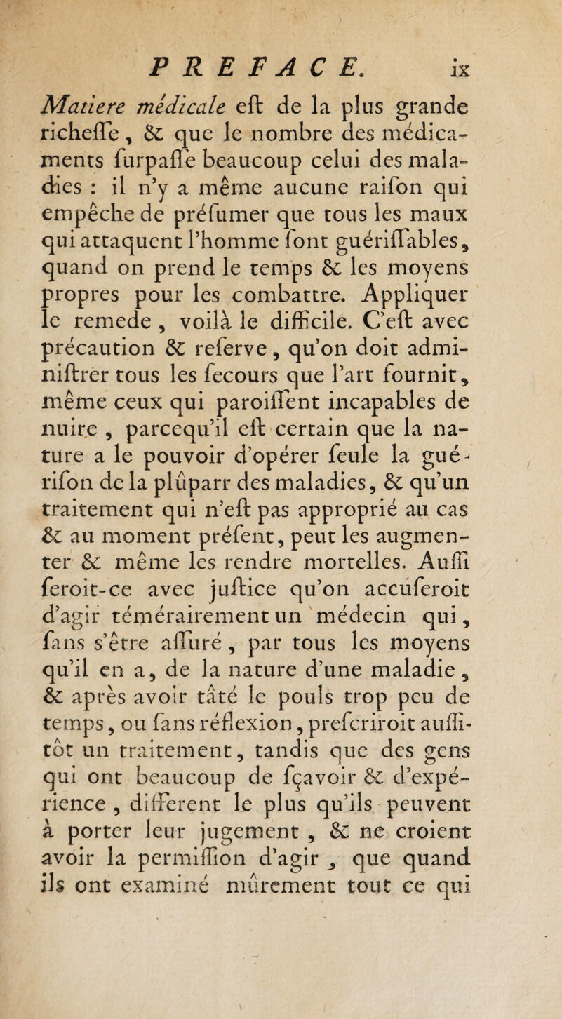 Matière medicale eft de la plus grande richeffe, & que le nombre des médica¬ ments furpaflè beaucoup celui des mala- dries : il n’y a même aucune raifon qui empêche de préfumer que tous les maux qui attaquent l’homme font guérÜTables, quand on prend le temps 6c les moyens propres pour les combattre. Appliquer le remede , voilà le difficile. Ceft avec précaution 6c referve, qu’on doit admi- niftrer tous les fecours que l’art fournit, même ceux qui paroiflent incapables de nuire , parceqii’il eft certain que la na¬ ture a le pouvoir d’opérer feule la gué- rifon de la plûparr des maladies, 8c qu’un traitement qui n’eft pas approprié au cas &: au moment préfent, peut les augmen¬ ter 6c même les rendre mortelles. Auffi feroit-ce avec juftice qu’on accüferoit d’agir témérairement un médecin qui, fans s’être afliiré, par tous les moyens qu’il en a, de la nature d’une maladie, & après avoir tâté le pouls trop peu de temps, ou fans réflexion, preferiroit auflî- tôt un traitement, tandis que des gens qui ont beaucoup de fçavoir & d’expé¬ rience , different le plus qu’ils peuvent à porter leur jugement , & ne croient avoir la permiffion d’agir , que quand ils ont examiné mûrement tout ce qui