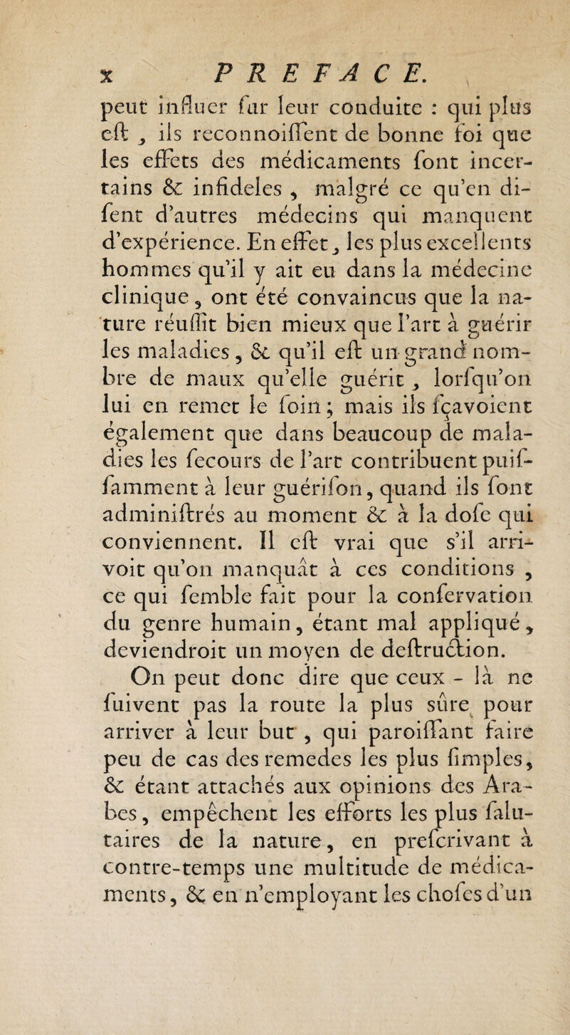 peut influer far leur conduite : qui plus eft ils reconnoiflent de bonne foi que les efFets des médicaments font incer¬ tains & infideles , malgré ce qu’en di- fent d’autres médecins qui manquent d’expérience. En effet les plus excellents hommes qu’il y ait eu dans la médecine clinique, ont été convaincus que la na¬ ture réuffit bien mieux que l’art à guérir les maladies , & qu’il efk un grand nom¬ bre de maux qu’elle guérit lorfqu’on lui en remet le foin ; mais ils fçavoient également que dans beaucoup de mala¬ dies les fecoLirs de l’art contribuent puif- famment à leur guérifon, quand ils font adminiftrés au moment &: à la dofe qui conviennent. Il eft vrai que s’il arri- voit qu’on manquât à ces conditions , ce qui femble fait pour la confervation du genre humain, étant mal appliqué ^ deviendroit un moyen de deftruétion. On peut donc dire que ceux - là ne fuivent pas la route la plus sûre pour arriver à leur but , qui paroiftant faire peu de cas des remedes les plus fimples, & étant attachés aux opinions des Ara¬ bes 5 empêchent les efforts les plus falu- taires de la nature, en preferivant à contre-temps une multitude de médica¬ ments 5 & en ii’employant les chofes d’un