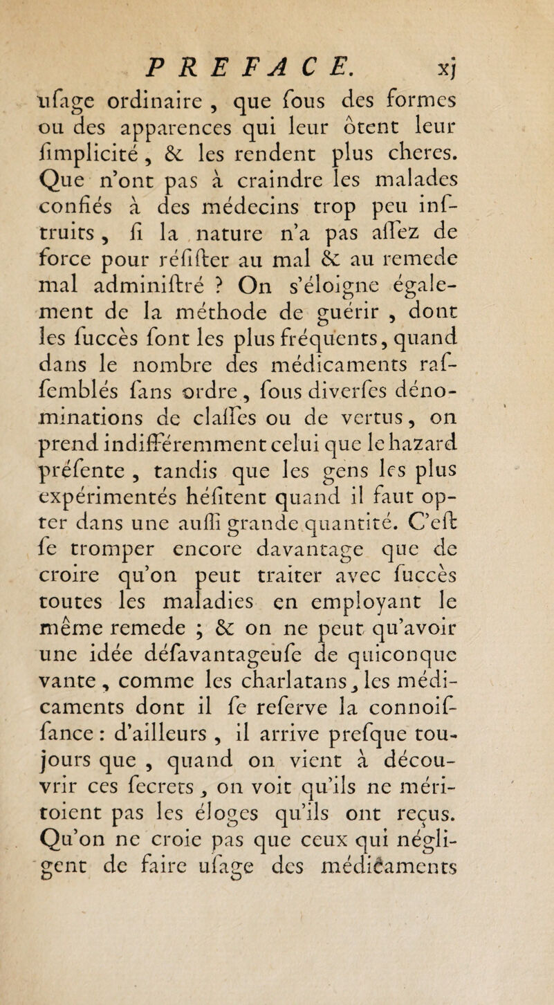 iifage ordinaire , que fous des formes ou des apparences qui leur ôtent leur fimplicité , & les rendent plus cheres. Que n’ont pas à craindre les malades confiés à des médecins trop peu inf- truits , fi la , nature n’a pas alTez de force pour réfifter au mal & au remede mal adminiftré ? On s’éloigne égale¬ ment de la méthode de guérir , dont les fuccès font les plus fréquents, quand dans le nombre des médicaments raf- femblés fans ordre, fous diverfes déno¬ minations de clalfes ou de vertus, on prend indifféremment celui que le hazard préfente , tandis que les gens les plus expérimentés héfitent quand il faut op¬ ter dans une auffi grande quantité. C’eft fe tromper encore davantage que de croire qu’on peut traiter avec fuccès toutes les maladies en employant le même remede ; & on ne peut qu’avoir une idée défavantageufe de quiconque vante, comme les charlatans^ les médi¬ caments dont il fe referve la connoif- fance : d’ailleurs , il arrive prefque tou¬ jours que , quand on vient à décou¬ vrir ces fecrets, on voit qu’ils ne méri- toient pas les éloges qu’ils ont reçus. Qu’on ne croie pas que ceux qui négli¬ gent de faire ufage des médiâaments