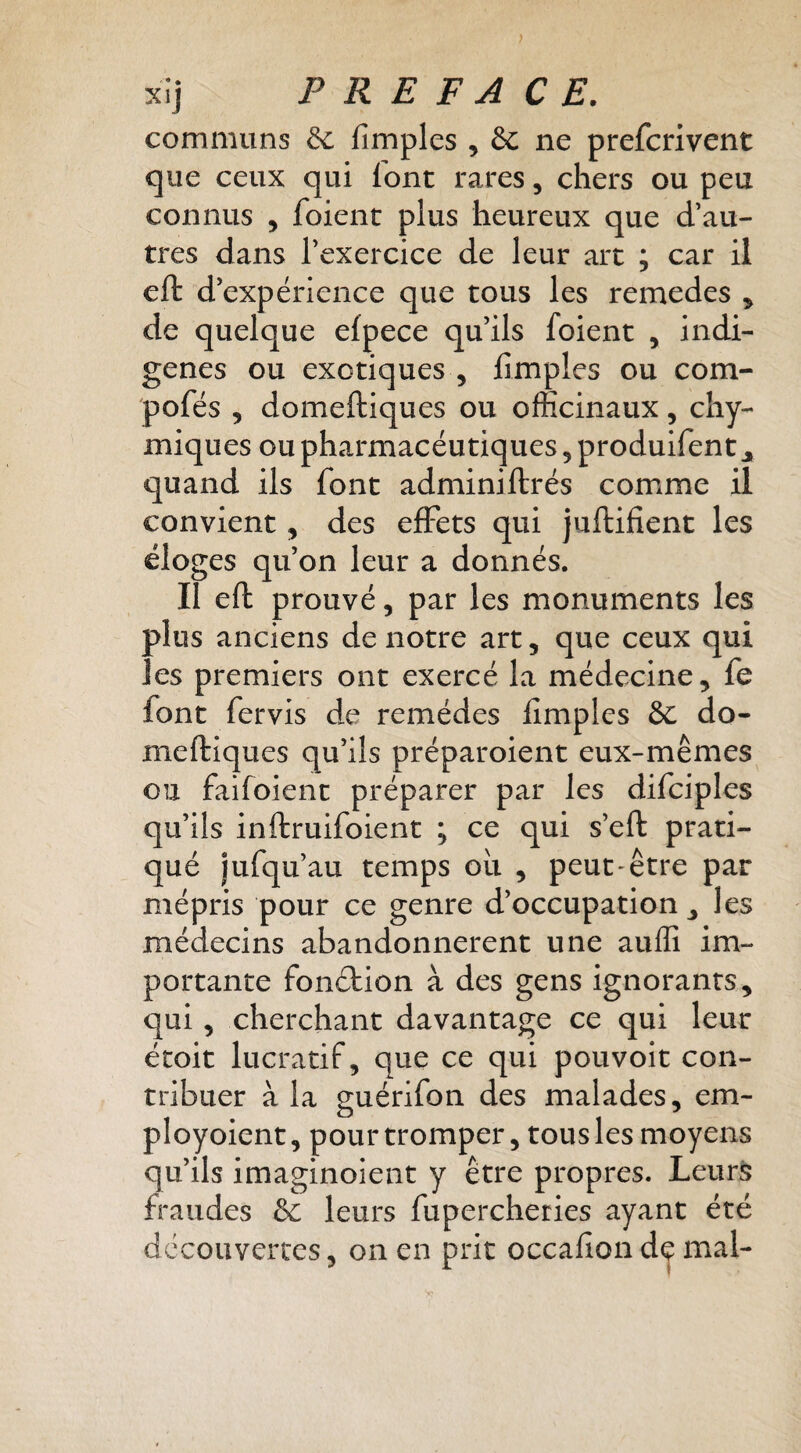 > xij PREFACE. communs 6c fimples , & ne prefcrivent que ceux qui iont rares, chers ou peu connus , foient plus heureux que d’au¬ tres dans l’exercice de leur art ; car il cft d’expérience que tous les remedes ^ de quelque efpece qu’ils foient , indi¬ gènes ou exotiques 5 fimples ou com- pofés 5 domeftiques ou officinaux, chy- miques ou pharmacéutiques, produifent j, quand ils font adminiftrés comime il convient, des effets qui juftifient les éloges qu’on leur a donnés. Il eft prouvé, par les monuments les plus anciens de notre art, que ceux qui les premiers ont exercé la médecine, fe font fervis de remèdes fimples &c do¬ meftiques qu’ils préparoient eux-mêmes ou faifoient préparer par les difciples qu’ils inftruifoient ; ce qui s’eft prati¬ qué jufqu’au temps oii , peut-être par mépris pour ce genre d’occupation , les médecins abandonnèrent une aullî im¬ portante fonétion à des gens ignorants, qui, cherchant davantage ce qui leur étoit lucratif, que ce qui pou voit con¬ tribuer à la guérifon des malades, em- ployoient, pour tromper, tous les moyens qu’ils imaginoient y être propres. Leurs fraudes &c leurs fupercheries ayant été decouvertes, on en prit occafiond^ mal-