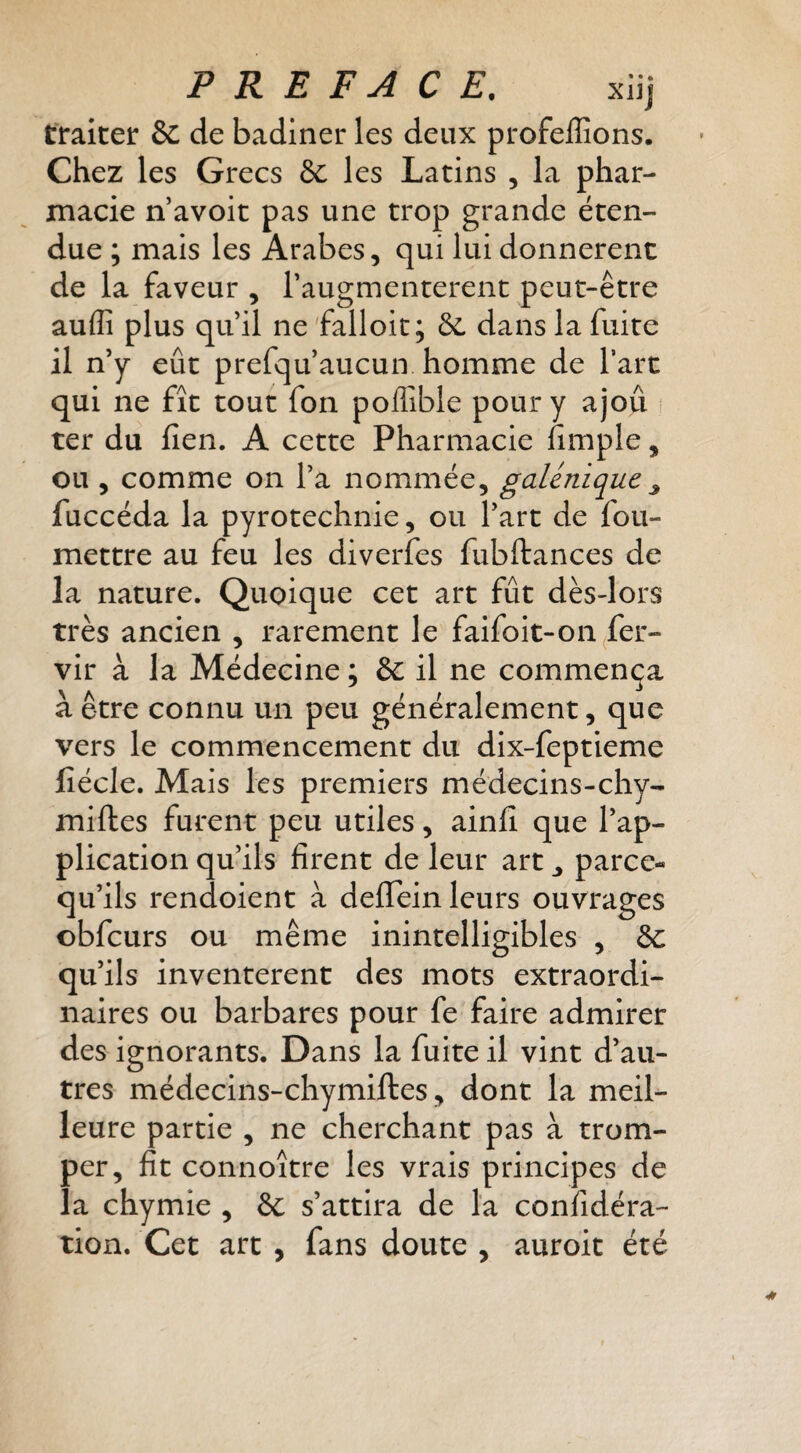 traiter 6c de badiner les deux profeffions. Chez les Grecs 8c les Latins , la phar¬ macie n avoit pas une trop grande éten¬ due ; mais les Arabes, qui lui donnèrent de la faveur , l’augmenterent peut-être auffi plus quil ne'falloir; 6c dans la fuite il n’y eût prefqu’aucun homme de l’arc qui ne fît tout fon pollible pour y ajoû ter du lien, A cette Pharmacie fimple, ou , comme on l’a nommée, galénique^ fuccéda la pyrotechnie, ou l’art de fou- mettre au feu les diverfes fubftances de la nature. Quoique cet art fût dès-lors très ancien , rarement le faifoit-on^fer- vir à la Médecine ; 6c il ne commença à être connu un peu généralement, que vers le commencement du dix-feptieme lîécle. Mais les premiers médeclns-chy- miftes furent peu utiles, ainlî que l’ap¬ plication qu’ils firent de leur art ^ parce- qu’ils rendoient à deflTein leurs ouvrages obfcurs ou même inintelligibles , 6c qu’ils inventèrent des mots extraordi¬ naires ou barbares pour fe faire admirer des ignorants. Dans la fuite il vint d’au¬ tres médecins-chymiftes, dont la meil¬ leure partie , ne cherchant pas à trom¬ per, fit connoître les vrais principes de la chymie , 6c s’attira de la confidéra- tion. Cet art , fans doute , auroit été