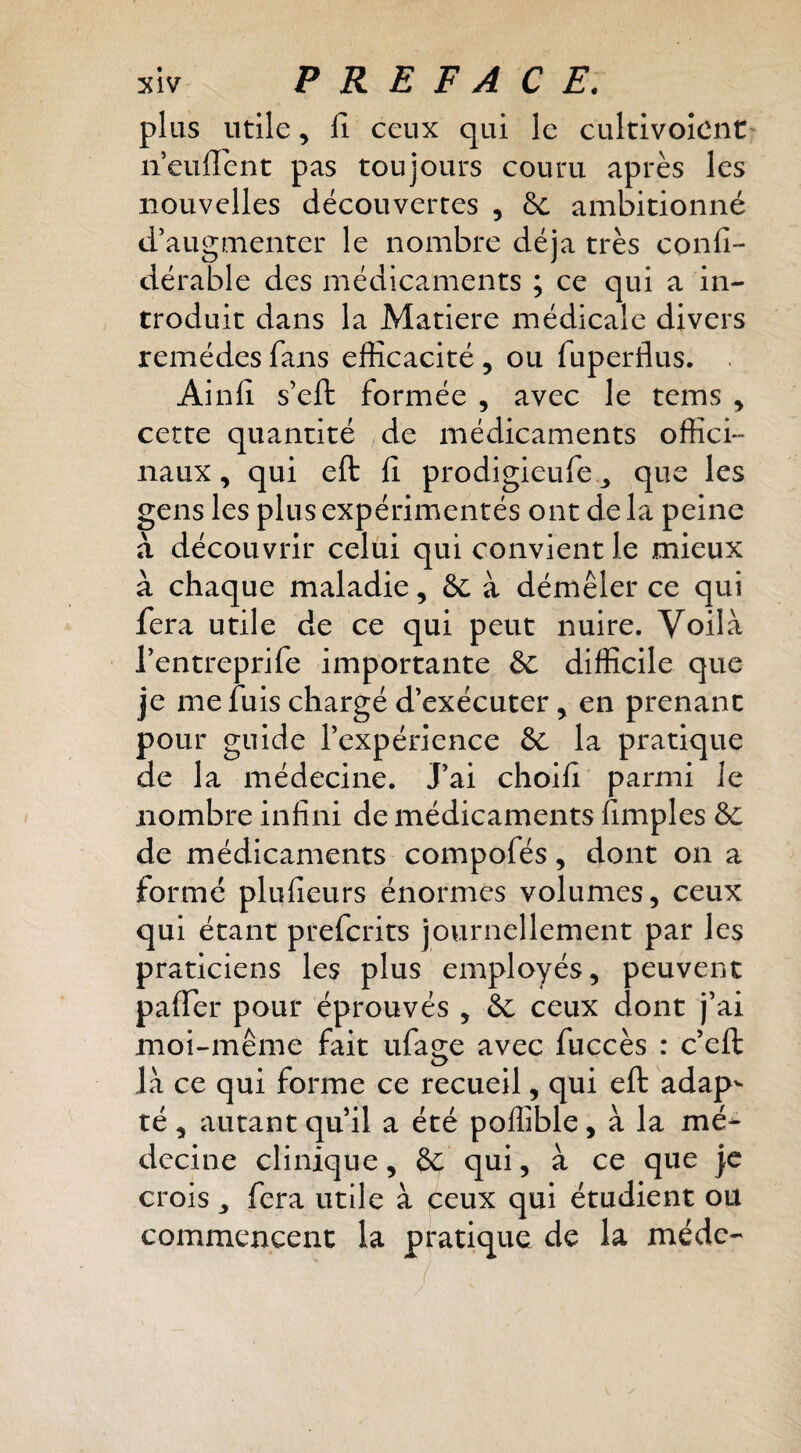 plus utile, Il ceux qui le cultivoicnt' neuffent pas toujours couru après les nouvelles découvertes , ôc ambitionné d’augmenter le nombre déjà très cpnfi- dérable des médicaments ; ce qui a in¬ troduit dans la Matière médicale divers remèdes fans efficacité , ou fuperflus. . Ainlî s’eft formée , avec le tems , cette quantité de médicaments offici¬ naux, qui eft fi prodigieufe^ que les gens les plus expérimentés ont de la peine à découvrir celui qui convient le mieux à chaque maladie, à démêler ce qui fera utile de ce qui peut nuire. Voilà l’entreprife importante &c difficile que je me fuis chargé d’exécuter ^ en prenant pour guide l’expérience & la pratique de la médecine. J’ai choifi parmi Je nombre infini de médicaments fimples ôc de médicaments compofés, dont on a formé pluficurs énormes volumes, ceux qui étant preferits journellement par les praticiens les plus employés, peuvent palTer pour éprouvés , Se ceux dont j’ai moi-même fait ufage avec fuccès : c’efl: là ce qui forme ce recueil, qui eft adap^ té , autant qu’il a été poffible, à la mé¬ decine clinique, 8c qui, à ce que je crois J fera utile à ceux qui étudient ou commencent la pratique de la méde-