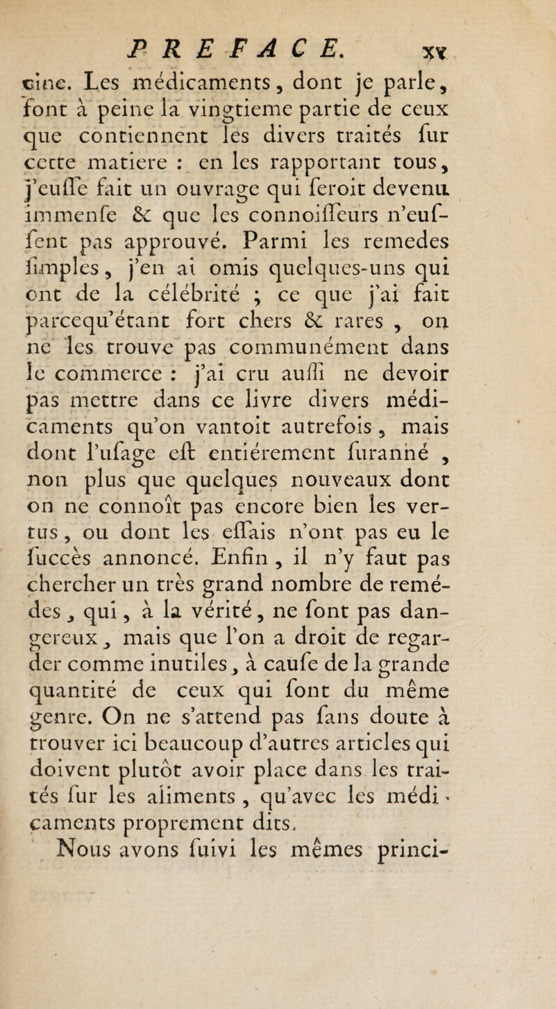 cine. Les médicaments, dont je parle, font à peine la vingtième partie de ceux que contiennent les divers traités fur cette matière ; en les rapportant tous, j^eulTe fait un ouvrage qui feroit devenu immenfe 5c que les connoilTeurs ifeuf- fenc pas approuvé. Parmi les remedes fimples, j’en ai omis quelques-uns qui ont de la célébrité ; ce que j'ai fait parcequ’étant fort chers & rares , on ne les trouve pas communément dans le commerce : j’ai cru auiîî ne devoir pas mettre dans ce livre divers médi¬ caments qu’on vantoit autrefois , mais dont l’ufage eft entièrement furanhé , non plus que quelques nouveaux dont on ne connoît pas encore bien les ver¬ tus , ou dont les effais n’ont pas eu le luccès annoncé. Enfin , il n’y faut pas chercher un très grand nombre de remè¬ des , qui, à la vérité, ne font pas dan¬ gereux mais que l’on a droit de regar¬ der comme inutiles ^ à caufe de la grande quantité de ceux qui font du même genre. On ne s’attend pas fans doute à trouver ici beaucoup d’autres articles qui doivent plutôt avoir place dans les trai¬ tés fur les aliments , qu’avec les médi ^ caments proprement dits. Nous avons fuivi les mêmes princi-