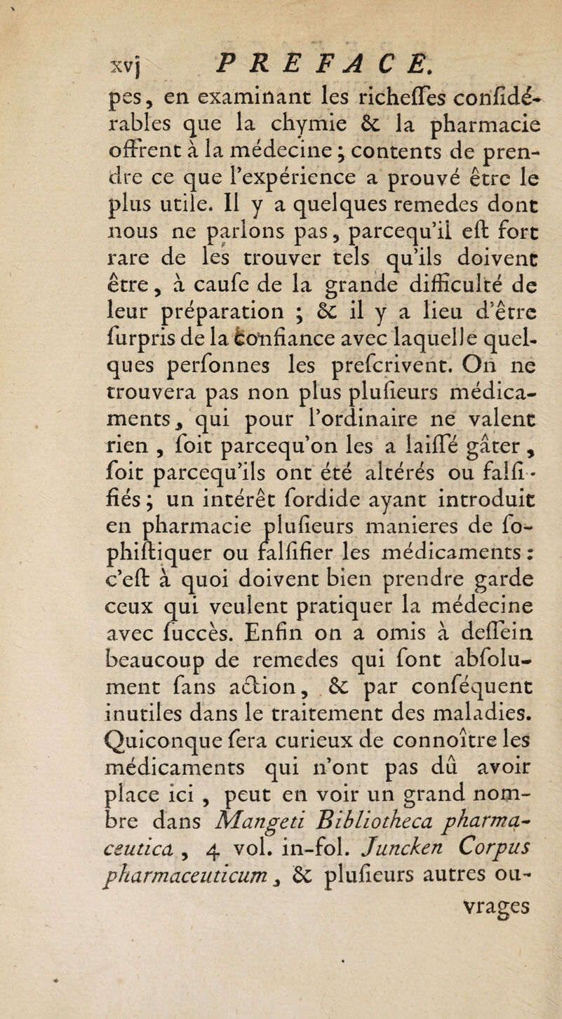 pes, en examinant les richeffes confîdé* râbles que la cliymie & la pharmacie offrent à la médecine ; contents de pren¬ dre ce que l’expérience a prouvé être le plus utile. 11 y a quelques remedes dont nous ne parions pas, parcequ’Ü eft fort rare de les trouver tels qu’ils doivent être, à caufe de la grande difficulté de leur préparation ; 6c il y a lieu d’être furpris de la tonfiance avec laquelle quel¬ ques perfonnes les preferivent. On ne trouvera pas non plus plufîeurs médica¬ ments, qui pour l’ordinaire ne valent rien , foit pareequ’on les a laifTé gâter , foit pareequ’ils ont été altérés ou fallî- fiés ; un intérêt fordide ayant introduit en pharmacie plufîeurs maniérés de fo- phifliquer ou falfîfier les médicaments ; c’eft à quoi doivent bien prendre garde ceux qui veulent pratiquer la médecine avec fuccès. Enfin on a omis à deflein beaucoup de remedes qui font abfolu- ment fans aélion, & par conféquent inutiles dans le traitement des maladies. Quiconque fera curieux de connoître les médicaments qui n’ont pas dû avoir place ici , peut en voir un grand nom¬ bre dans Mangeti Bibliotheca pharmcL^ ceutica , 4 vol. in-fol. Juncken Corpus pharmaceuticum, 2c plufîeurs autres ou¬ vrages