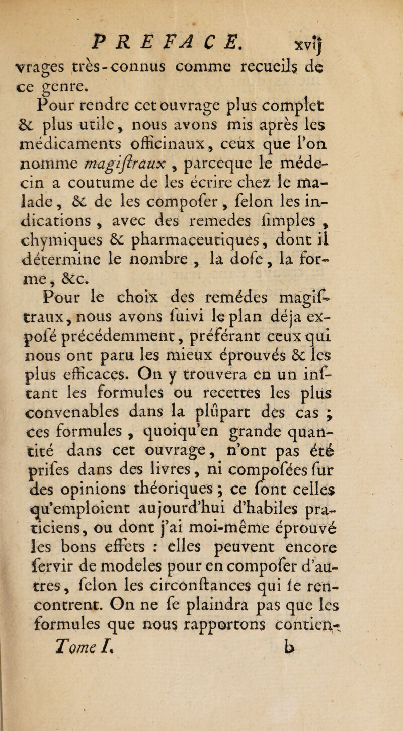 vrages très-connus comme recueils de ce genre. Pour rendre cet ouvrage plus complet 6c plus utile, nous avons mis après les médicaments officinaux, ceux que Ton. nomme magijîraux , parceque le méde¬ cin a coutume de les écrire chez le ma¬ lade , 6c de les compofer, félon les in¬ dications , avec des remedes {impies , chymiques 6c pharmaceutiques, donc il détermine le nombre , la dofe, la for¬ me, 6cc. Pour le choix des remèdes magîf- traux,nous avons fuivi le plan déjà ex- pofé précédemment, préférant ceux qui nous ont paru les mieux éprouvés 6c les plus efficaces. On y trouvera en un inf- cant les formules ou recettes les plus convenables dans la plupart dés cas ; ces formules , quoiqu’on grande quan¬ tité dans cet ouvrage, n’ont pas été prifes dans des livres, ni conmofées fur des opinions théoriques ; ce font celles qu’emploient aujourd’hui d’habiles pra¬ ticiens, ou dont j’ai moi-même éprouvé les bons effets : elles peuvent encore fervir de modèles pour en compofer d’au¬ tres, félon les circonftances qui le ren¬ contrent. On ne fe plaindra pas que les formules que nous rapportons conticA- Tome L b