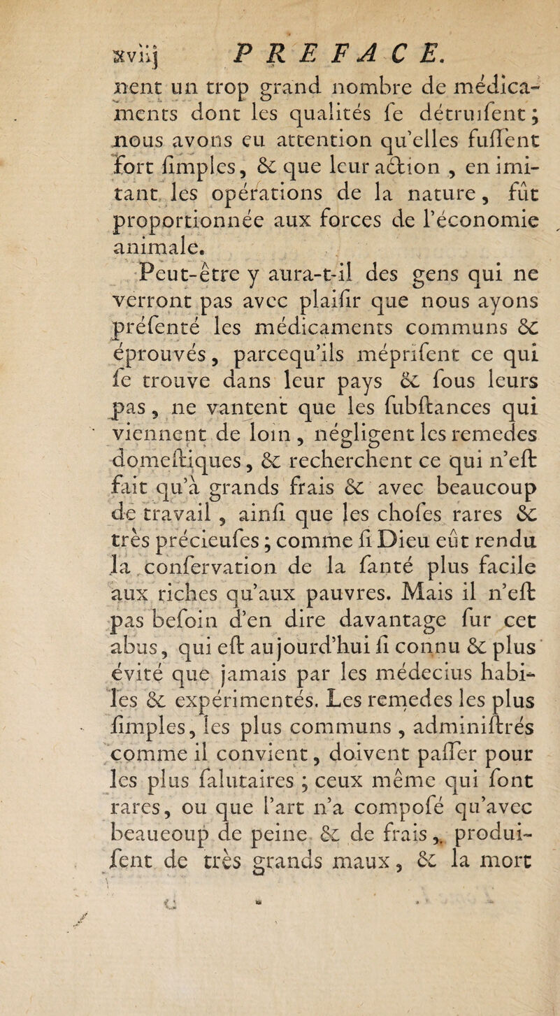 xvllj P R E FACE. nent un trop grand nombre de médica¬ ments dont les qualités fe détruifent; mous avons eu attention qu elles fulT'ent fort lîmplcs, & que leur aélion , en imi¬ tant, les opérations de la nature, fût proportionnée aux forces de l’économie animale. 'Peut-être y anra-tdl des gens qui ne verront pas avec plaifir que nous ayons préfenté les médicaments communs ôc éprouvés, pareequ’ils méprifent ce qui le trouve dans leur pays ëc, fous leurs pas, ne vantent que les fubftances qui viennent de loin, néo-lio-entlesremedes domeftiques, & recherchent ce qui n eft jfiit qu’à grands frais &: avec beaucoup dé travail , ainlî que les chofes rares èc très précieufes ; comme li Dieu eût rendu la confervation de la fanté plus facile aux riches qu’aux pauvres. Mais il n’efb pas befoin d’en dire davantage fur cet abus, qui eft aujourd’hui li connu ëc plus’ évité que jamais par les médecins habil¬ les & expérimentés. Les rcmedes les plus limples, les plus communs , adminiftrés 'comme il convient, doivent pafler pour les plus falutaires ; ceux même qui font rares, ou que l’art n’a compofé qu’avec beaucoup de peine ëc de frais,, produi- fent de très grands maux, ëc la mort