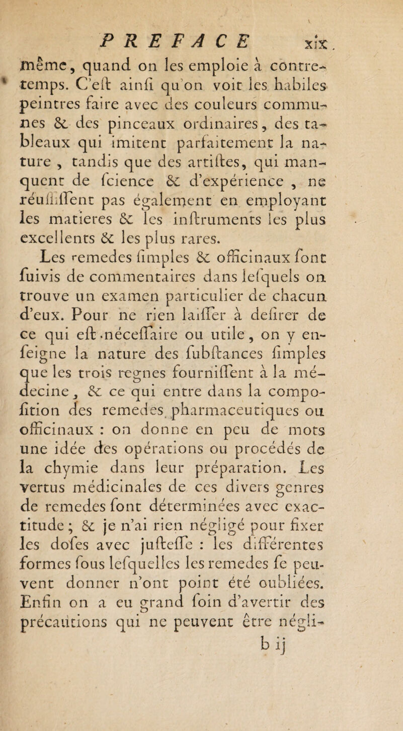 même, quand on les emploie à contre¬ temps. C’ell ainfî qu’on voit les habiles peintres faire avec des couleurs commu¬ nes des pinceaux ordinaires, des ta¬ bleaux qui imitent parfaitement la na-r ture , tandis que des artilles, qui man¬ quent de (ciencc ôc d’expérience , ne réuüiirenc pas également en employant les matières ôc les inftruments les plus excellents éc les plus rares. Les »*emedes fimples êc officinaux font fuivis de commentaires dans le{c]uels on trouve un examen particulier de chacun d’eux. Pour ne rien laiffer à defîrer de ce qui eftmécefTaire ou utile, on y en- fei gne la nature des fubftances fimples que les trois regnes fourriillent à la mé¬ decine ^ ^ ce qui entre dans la compo- fîtion des remedes, pharmaceutiques ou officinaux : on donne en peu de mots une idée des opérations ou procédés de la chymie dans leur préparation. Les vertus médicinales de ces divers genres de remedes font déterminées avec exac¬ titude ; je n’ai rien négligé pour fixer les dofes avec ju ftefTe : les diffé rentes formes fous lefquellcs les remedes fe peu¬ vent donner n’ont point été oubliées. Enfin on a eu grand foin d’avertir des précautions qui ne peuvent être négü-