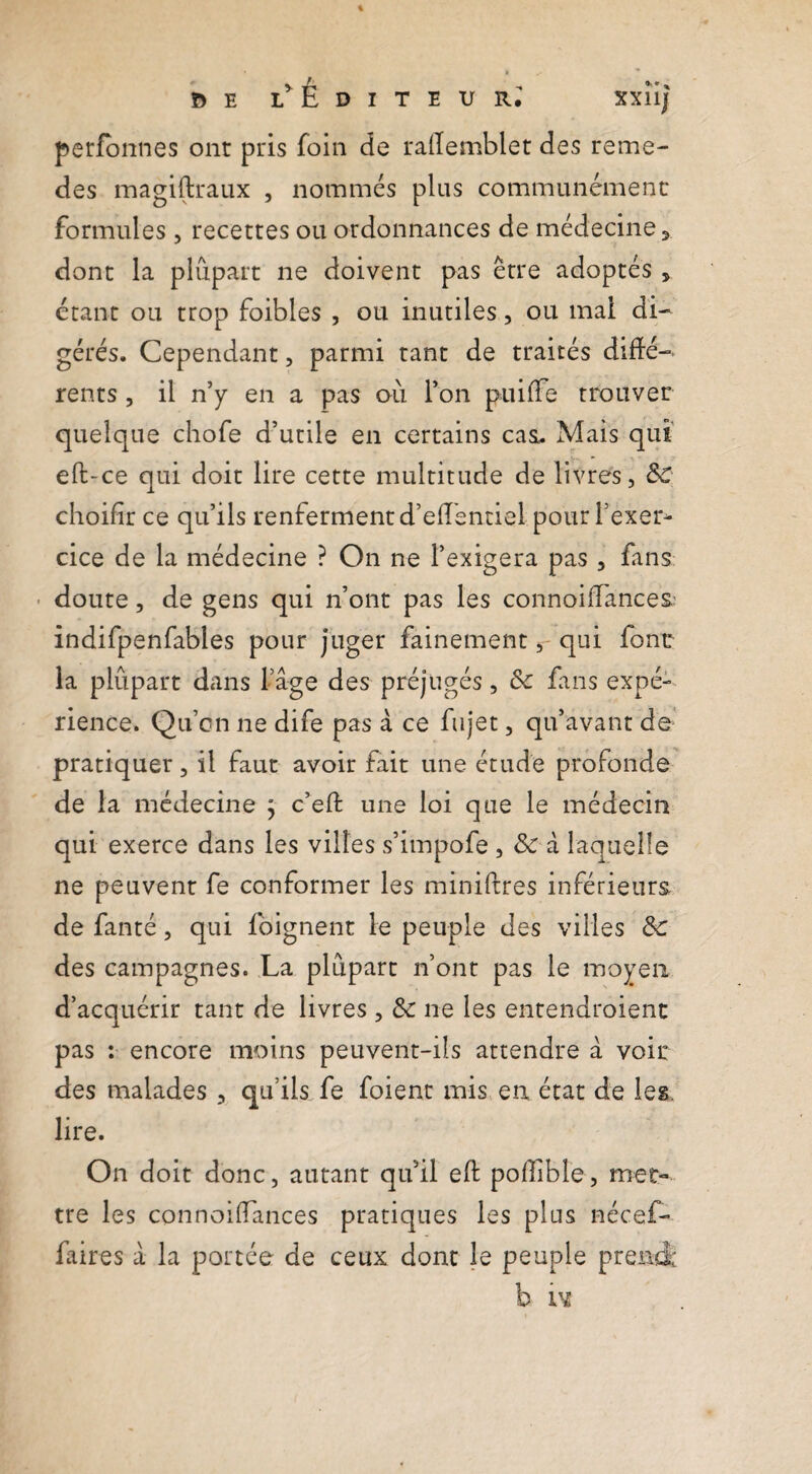 ^E Éditeur; xxîij perfbnnes ont pris foin de railemblet des reme- des magiftraux , nommés plus communément formules , recettes ou ordonnances de médecine ^ dont la plupart ne doivent pas erre adoptés , étant ou trop foibles , ou inutiles, ou mai di¬ gérés. Cependant, parmi tant de traités diffé¬ rents 5 il n’y en a pas où l’on puiffe trouver quelque chofe d’utile en certains cas. Mais qui eft-ce qui doit lire cette multitude de livres, ÔC: choifir ce qu’ils renferment d’efîéntiel pour l’exer^ cice de la médecine ? On ne l’exigera pas, fans - doute, de gens qui n’ont pas les connoifances.' indifpenfables pour juger fainementqui font la plûpart dans l’âge des préjugés, & fans expé¬ rience. Qu’on ne dife pas à ce fujet, qu’avant de’ pratiquer, il faut avoir fait une étude profonde de la médecine j c’eft une loi que le médecin qui exerce dans les villes s’impofe , & â laquelle ne peuvent fe conformer les miniftres inférieurs de fanté, qui fôignent le peuple des villes &c des campagnes. La plupart n’ont pas le moyen d’acquérir tant de livres , & ne les entendroient pas ; encore moins peuvent-ils attendre à voir des malades , qu’ils fe foient mis en état de les, lire. On doit donc, autant qu’il efl: pofîible, met¬ tre les connoifTances pratiques les plus nécef- fiires â la portée de ceux dont le peuple prend: