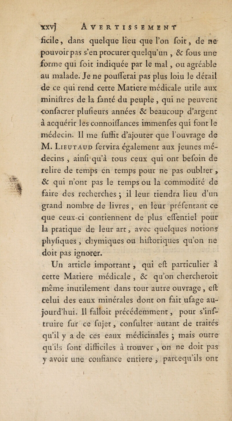 ^xvj A VERTISSE ment ficile, dans quelque lieu que l’on foit ^ de ne pouvoir pas s’en procurer quelqu’un , & fous une forme qui foit indiquée par le mal, ou agréable au malade. Je ne poufferai pas plus loiu le détail de ce qui rend cette Matière médicale utile aux miniftres de la fanté du peuple , qui ne peuvent confacrer plufîeurs années Sc beaucoup d’argent à acquérir les connoifîances immenfes qui font le médecin. Il me fuffit d’ajouter que l’ouvrage de M. Lieux AUD fervira également aux jeunes mé¬ decins , ainfi qu’à tous ceux qui ont befoin de relire de temps en temps pour ne pas oublier, ôc qui n’ont pas le temps ou la commodité de faire des recherches ; il leur tiendra lieu d’un grand nombre de livres, en leur préfentant ce que ceux-ci contiennent de plus effentiel pour la pratique de leur art, avec quelques notions phyfiques , cbymiques ou hifloriques qu’on ne doit pas ignorer. Un article important, qui efl particulier à cette Matière médicale , Sc qu’on chercheroit même inutilement dans tout autre ouvrage, eft celui des eaux minérales dont on fait iifage au¬ jourd’hui. 11 falloir précédemment, pour s’inf- truire fur ce fujet, confulter autant de traités qu’il y a dé ces eaux médicinales , mais outre qu’ils font difficiles à trouver , on ne doit pas y avoir une confiance entière , parceqii’ils ont