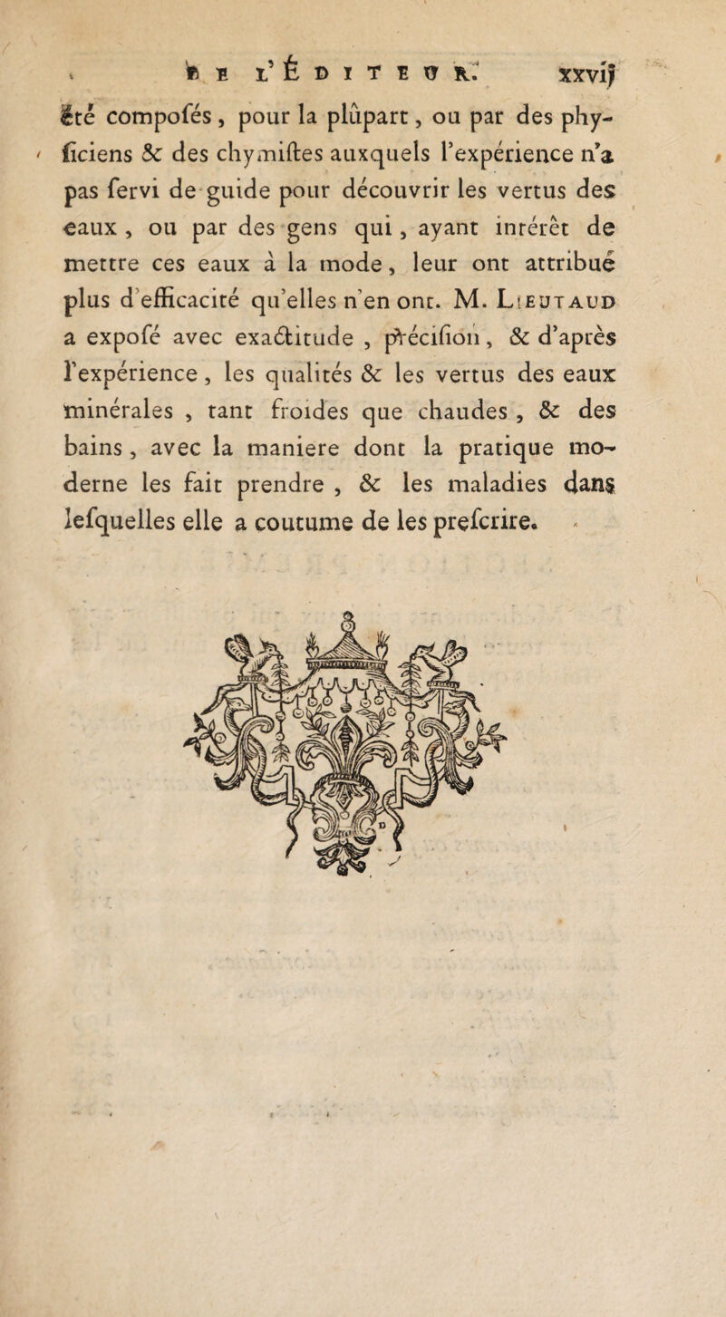 . «B l’Éditëo k: xxvij été compofés, pour la plupart, ou par des phy- ' (îciens 5c des chytuiftes auxquels l’expérience n’a > pas fervi de guide pour découvrir les vertus des eaux, ou par des gens qui, ayant intérêt de mettre ces eaux à la mode, leur ont attribué plus d’efficacité qu’elles n’en ont. M. Lîeütaud a expofé avec exaditude , p*i'écifion, & d’après l’expérience, les qualités 5c les vertus des eaux minérales , tant froides que chaudes , 5c des bains, avec la maniéré dont la pratique mo¬ derne les fait prendre , 5c les maladies dans lefquelles elle a coutume de les prefcrire.