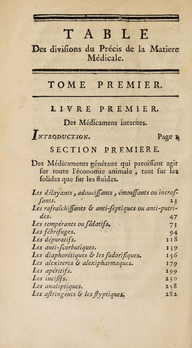 TABLE ï5es dlvifions du Précis de la Matière Médicale, TOME PREMIER. LIVRE PREMIER. Des Médicamens internes. iNTROntiCTiON. Page ^ SECTION PREMIERE. Des Médicaments généraux qui paroiiTent agir fur. toute l’économie animale , tant fur les folides que fur les fluides. Les délayants ^ adoucljfants j émoujfants ou incraj^ Jants, 25 Les rafraLchiJfants & anti-feptiques ou anti-putri- des. 47 Les tempérants ou fédatifs^ 75 J^es fébrifuges. 5)4 Les dépuratifs. 118 Les anti-feorbutiques. 135) Les diaphorétiques & les fudoriflques* I Les alexiteres & alexipharmaqucs. ^79 Les apéritifs. 15)9 Les incijifs. 230 Les analeptiques. 2 5 8 Les ajiringents & les Jlyptlques» 282