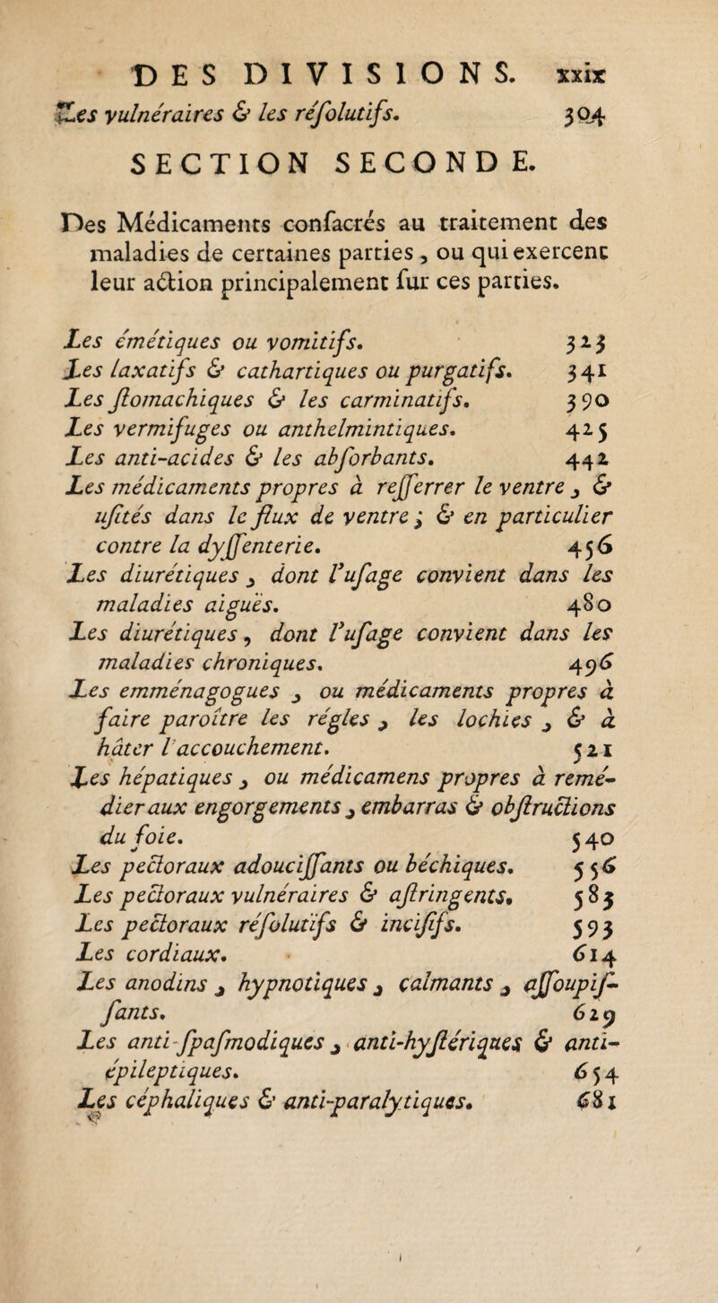 iZes vulnéraires & les réfoluùfs. 304 SECTION SECONDE. Des Médicaments confacres au traitement des maladies de certaines parties , ou qui exercent leur aélion principalement fur ces parties. Les émétiques ou vomitifs. 313 Les Laxatifs & cathartiques ou purgatifs. 341 Les Jlomachiques & les carminatifs, 390 Les vermifuges ou anthelmintiques. 425 Les anti-acides les abforbants. 442 Les médicaments propres à rejferrer le ventre j & ujltés dans le flux de ventre'^ (& en particulier contre la dyffenterie. 456 Les diurétiques ^ dont Vufage convient dans les maladies aigues. 480 Les diurétiques^ dont Vufage convient dans Us maladies chroniques. 49^ Les emménagogues ^ ou médicaments propres à faire paroitre les régies ^ Us lochies ^ & à, hâter Vaccouchement. ç z i L^s hépatiques ou medicamens propres à remé* dieraux engorgements ^ embarras & objiruciions du foie. 540 Les pectoraux adoucijfants ou béchiques. 55^ Les peüoraux vulnéraires & ajiringents^ 585 Les pectoraux réfolutïfs & incijifs. 59 3 Les cordiaux. <^14 Les anodins j hypnotiques j calmants j (ffoupif^ fants. 6i^ Les anti-fpafmodiques J >anti~hyjiériques 5* antl^ épileptiques. ^54 Les céphaliques & anti-paralytiques. ^81 1 /