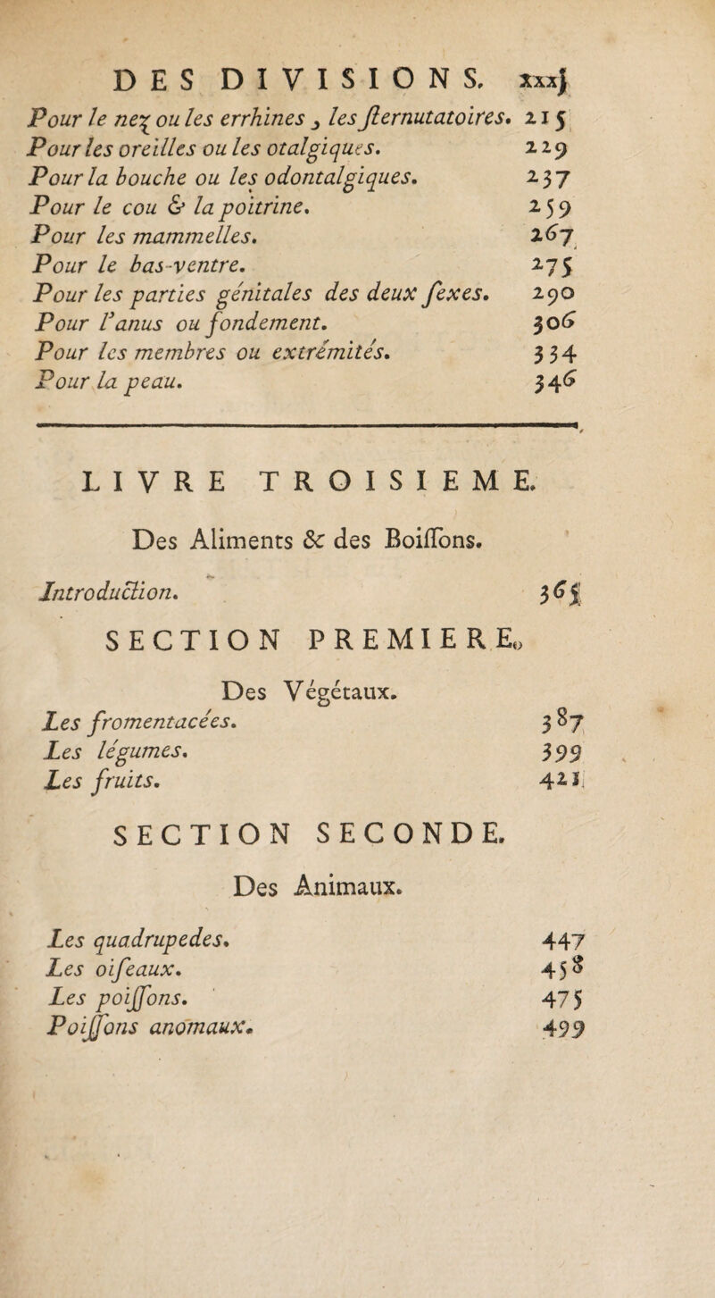 Pour le ne'^ ou les errhlnes les Jlernutatoïrcs, 2.15': Pour les oreilles ou les otalgiqms. 229 P ourla bouche ou les 0 doutaigiques, 237 Pour le cou & la poitrine, 259 Pour les mammelles, Pour le bas-ventre, 275 Pour les parties génitales des deux fexes, 290 Pour Vanus ou fondement, ^o<y Pour les membres ou extrémités, 334 Pour la peau, 34^ LIVRE TROISIEME, Des Aliments des Boiffons. Introduction, SECTION PREMIER Eo Des Végétaux, Les fromentacées. 3^7 Les légumes. 399 Les fruits. SECTION SECONDE Des Animaux. Les quadrupedes. Les oifeaux. Les poijfons. Poisons anomaux* 447 45S 475
