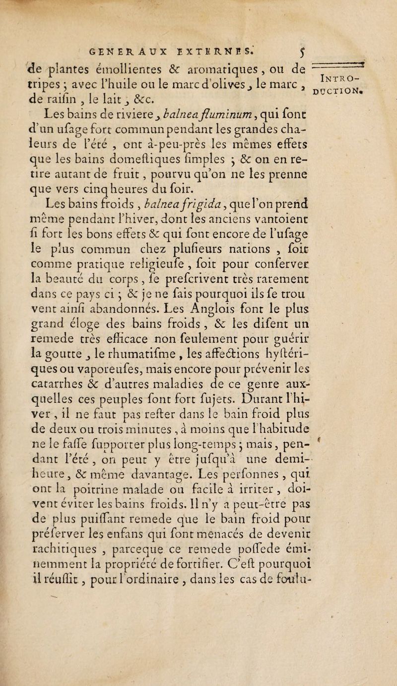 de plantes émollientes ôc aromatiques , ou de : tripes j avec l’huile ou le marc d olives j le marc , de raifin , le lait &amp;c. Les bains de riviere_> balnea fluminum, qui font d’un ufage fort commun pendant les grandes cha¬ leurs de l’été , ont à-peu-près les mêmes effets que les bains domefliques (impies \ 8c on en re¬ tire autant de fruit, pourvu qu’on ne les prenne que vers cinq heures dufoir. Les bains froids , balnea frigida, que l’on prend même pendant l’hiver, dont les anciens vantoienc ü fort les bons effets 8c qui font encore de l’ufage le plus commun chez plufieurs nations , foie comme pratique religieufe , foit pour conferver la beauté du corps, fe prefcrivent très rarement dans ce pays ci ; 8c je ne lais pourquoi ils fe trou vent ainh abandonnés. Les Anglois font le plus grand éloge des bains froids , &amp;: les difent un remede très efficace non feulement pour guérir la goutte j le rhumatifme , les affeétions hyftéri- ques ou vaporeufes, mais encore pour prévenir les catarrhes 8c d’autres maladies de ce genre aux¬ quelles ces peuples font fort fujets. Durant lhi- ver , il ne faut pas refier dans le bain froid plus de deux ou trois minutes, à moins que l’habitude ne le fa fie fupporter plus long-temps} mais, pen¬ dant l’été , on peut y être jufqu’à une demi- heure, 8c même davantage. Les perfonnes , qui ont la poitrine malade ou facile à irriter , doi¬ vent éviter les bains froids. 11 n’y a peut-être pas de plus puiifant remede que le bain froid pour préferver les enfans qui font menacés de devenir rachitiques , parceque ce remede poffede émi¬ nemment la propriété de fortifier. C’eft pourquoi il réuffit, pour l'ordinaire , dans les cas de foulu- Intro- düction* f