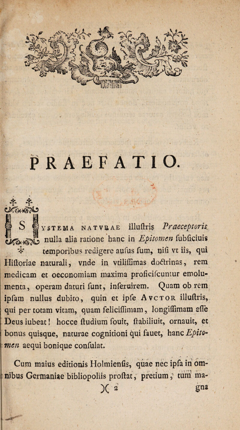 PRAEFATIO. S 11 y st em a NATvaAE illufiris Pr acceptorii nulla ratione hanc in Epitomen fubficiuis temporibus redigere aufus fum^ nili vt iis, qui Hifloriae naturali, vnde in, vtiliffimas dadlrinas, rem medicam et oeconomiam maxima proficircuntur emolu¬ menta, operam daturi funt, infercirem. Quam ob rem ipfam nullus dubito, quin et ipfe Avctor iiluflris, qui per totam vitam, quam feliciffimam, longiffimam efle Deus iubeat! hocce (ludium fouit, fiabiliuit, ornauit, et bonus quisque, naturae cognitioni qqi fauet, hanc Epito¬ men aequi bonique confulat. Cum maius editionis Holmienfis, quae nec ipfa in om¬ nibus Germaniae bibliopoliis proflat, pretium,1 tura ma- )( 2 §na