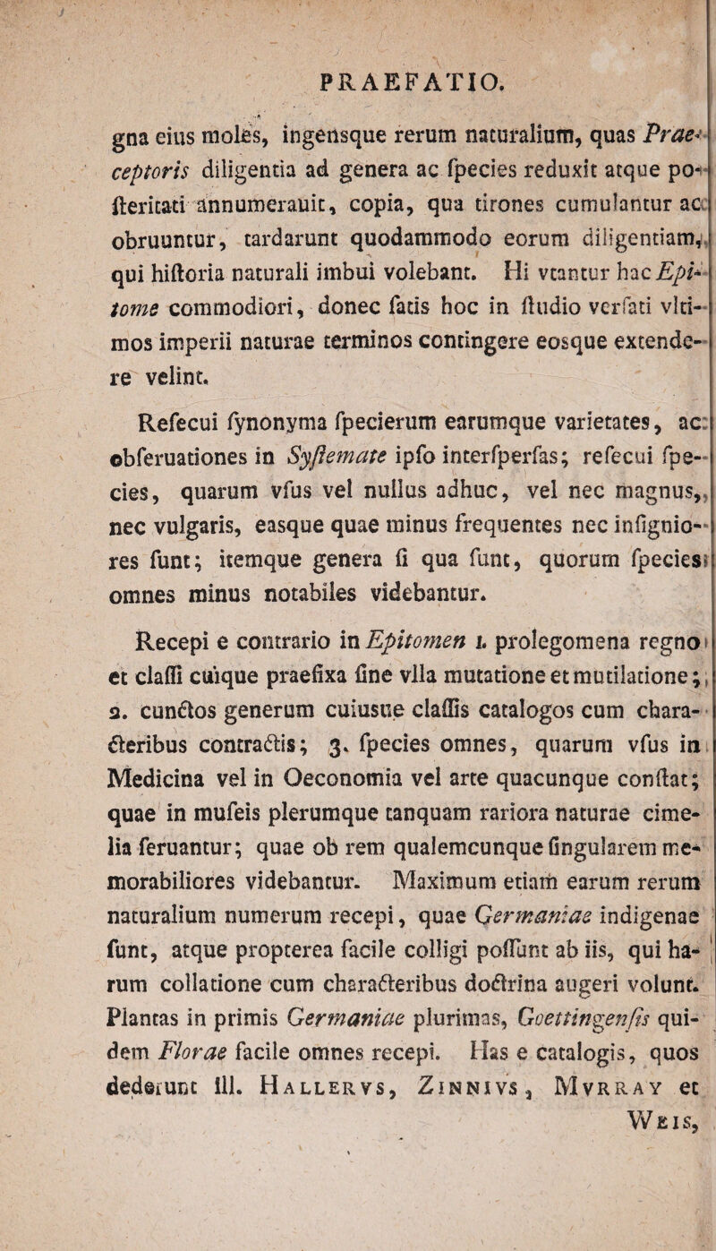 J PRAEFATIO. . >* ' gna eius moles, ingensque rerum naturalium, quas Prae¬ ceptoris diligentia ad genera ac fpecies reduxit atque po*r Iteritati annumerauit, copia, qua tirones cumulantur ac obruuntur, tardarunt quodammodo eorum diligentiam, qui hiftoria naturali imbui volebant. Hi vtantur hacEpi* tome commodiori, donec fatis hoc in fiudio verfati vlri- mos imperii naturae terminos contingere eosque extende¬ re velint. Refecui fynonyma fpecierum earumque varietates, ac: ©bferuationes in Syfiemate ipfo interfperfas; refecui fpe¬ cies, quarum vfus vel nullus adhuc, vel nec magnus,,! nec vulgaris, easqee quae minus frequentes nec infignio- res funt; itemque genera (i qua fune, quorum fpecies?i omnes minus notabiles videbantur. Recepi e contrario in Epitomen i. prolegomena regno et claffi cuique praefixa fine vlla mutatione et mutiiatione;, 3. eundos generum euiusue ciaffis catalogos cum chara- deribus contradis; 3. fpecies omnes, quarum vfus in Medicina vel in Oeconomia vel arte quacunque confiat; quae in mufeis plerumque tanquam rariora naturae cime- lia feruantur; quae ob rem qualemcunque fingularem me¬ morabiliores videbantur. Maximum etiam earum rerum naturalium numerum recepi, quae Germaniae indigenae funt, atque propterea facile colligi poliunt ab iis, qui ha- | rum collatione cum charaderibus dodrina augeri volunt. Plantas in primis Germaniae plurimas, Goettingenfis qui¬ dem Florae facile omnes recepi. Has e catalogis, quos dederunt 111. Hallervs, Zinnivs, Mvrray et Weis,